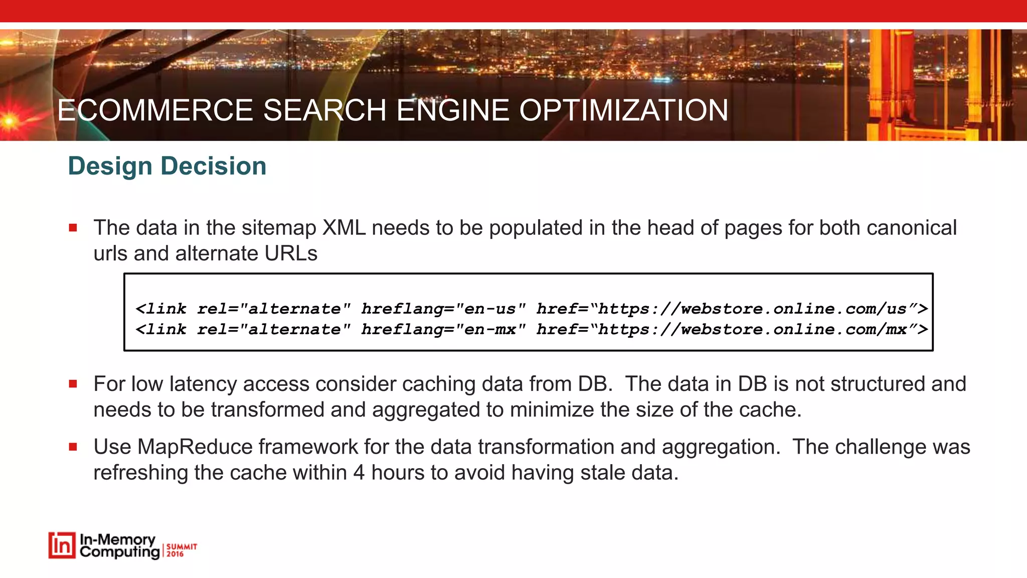 ECOMMERCE SEARCH ENGINE OPTIMIZATION  The data in the sitemap XML needs to be populated in the head of pages for both canonical urls and alternate URLs  For low latency access consider caching data from DB. The data in DB is not structured and needs to be transformed and aggregated to minimize the size of the cache.  Use MapReduce framework for the data transformation and aggregation. The challenge was refreshing the cache within 4 hours to avoid having stale data. Design Decision <link rel="alternate" hreflang="en-us" href=“https://webstore.online.com/us”> <link rel="alternate" hreflang="en-mx" href=“https://webstore.online.com/mx”> 