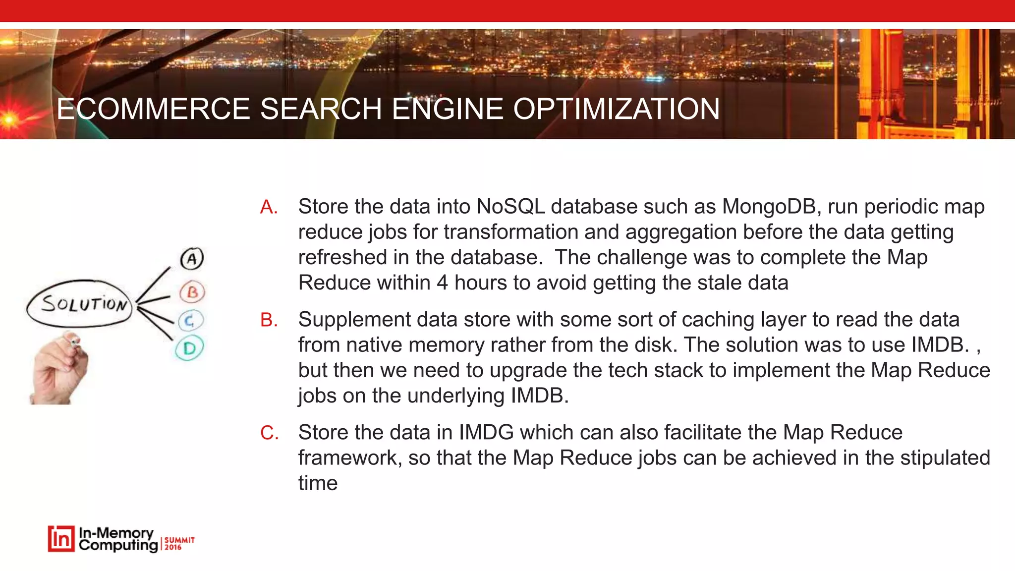 ECOMMERCE SEARCH ENGINE OPTIMIZATION A. Store the data into NoSQL database such as MongoDB, run periodic map reduce jobs for transformation and aggregation before the data getting refreshed in the database. The challenge was to complete the Map Reduce within 4 hours to avoid getting the stale data B. Supplement data store with some sort of caching layer to read the data from native memory rather from the disk. The solution was to use IMDB. , but then we need to upgrade the tech stack to implement the Map Reduce jobs on the underlying IMDB. C. Store the data in IMDG which can also facilitate the Map Reduce framework, so that the Map Reduce jobs can be achieved in the stipulated time 
