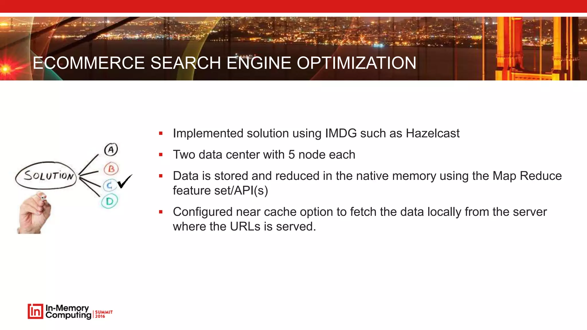 ECOMMERCE SEARCH ENGINE OPTIMIZATION  Implemented solution using IMDG such as Hazelcast  Two data center with 5 node each  Data is stored and reduced in the native memory using the Map Reduce feature set/API(s)  Configured near cache option to fetch the data locally from the server where the URLs is served. 