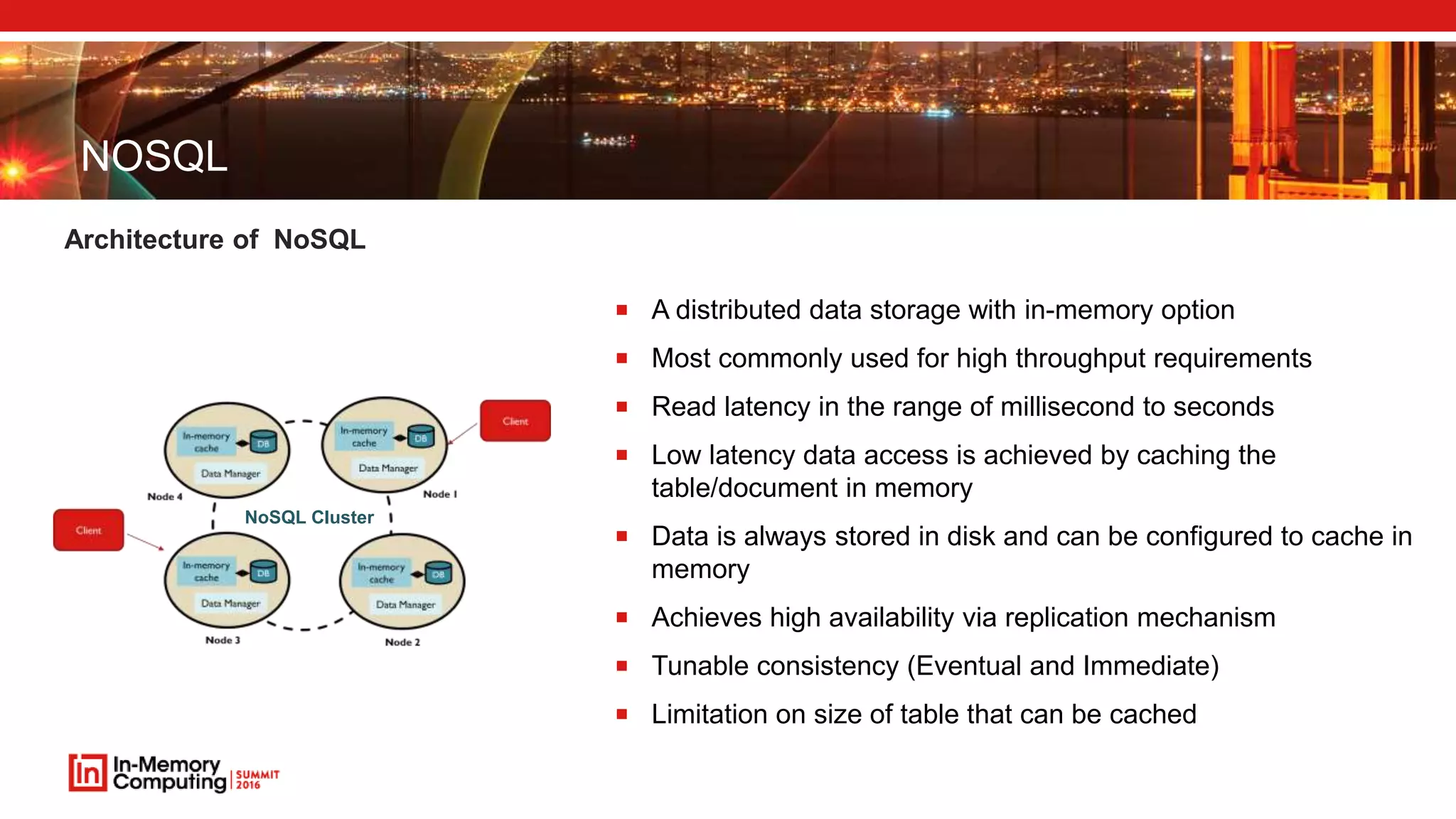 NOSQL Architecture of NoSQL  A distributed data storage with in-memory option  Most commonly used for high throughput requirements  Read latency in the range of millisecond to seconds  Low latency data access is achieved by caching the table/document in memory  Data is always stored in disk and can be configured to cache in memory  Achieves high availability via replication mechanism  Tunable consistency (Eventual and Immediate)  Limitation on size of table that can be cached NoSQL Cluster 