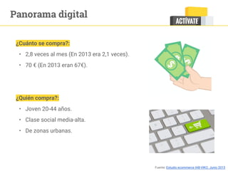 Panorama digital
¿Cuánto se compra?:
• 2,8 veces al mes (En 2013 era 2,1 veces).
• 70 € (En 2013 eran 67€).
¿Quién compra?:
• Joven 20-44 años.
• Clase social media-alta.
• De zonas urbanas.
Fuente: Estudio ecommerce IAB-VIKO. Junio 2015
 