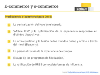 E-commerce y s-commerce
Predicciones e-commerce para 2016:
1
2
3
4
5
La centralización del foco en el usuario.
“Mobile first” y la optimización de la experiencia responsive en
distintos dispositivos.
La omnicanalidad y la fusión de los mundos online y offline a través
del móvil (Beacons).
La personalización de la experiencia de compra.
El auge de los programas de fidelización.
La ratificación de RRSS como plataformas de influencia.6
Fuente: The Social Commerce Report 2015. BI Intelligence
 
