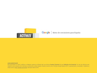 AVISO IMPORTANTE
Este documento, su texto y gráficos e imágenes, puede ser utilizado bajo una licencia Creative Commons de tipo Atribución, No-Comercial. En caso de utilizarse este
material o de la creación de un derivado, la atribución se debe respetar citando la fuente como “Actívate, Google España 2016” y expresamente, si es posible, mediante un
enlace activo a http://google.es/activate. Revisado, febrero 2016.
 