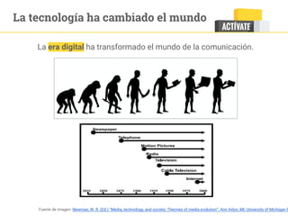La tecnología ha cambiado el mundo
La era digital ha transformado el mundo de la comunicación.
Fuente de imagen: Newman, W. R. (Ed.) “Media, technology, and society: Theories of media evolution”. Ann Arbor, MI: University of Michigan P
 