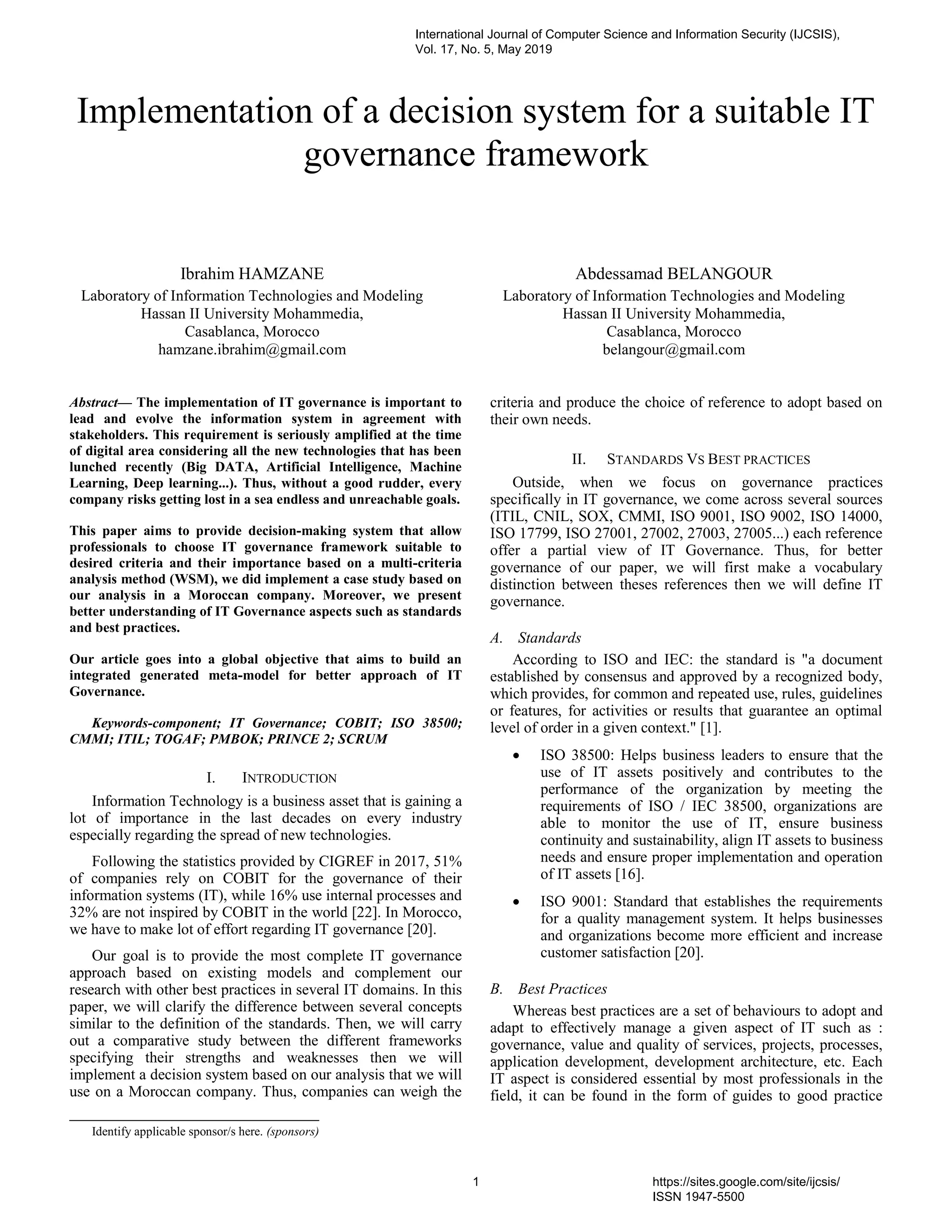 Implementation of a decision system for a suitable IT
governance framework
Ibrahim HAMZANE
Laboratory of Information Technologies and Modeling
Hassan II University Mohammedia,
Casablanca, Morocco
hamzane.ibrahim@gmail.com
Abdessamad BELANGOUR
Laboratory of Information Technologies and Modeling
Hassan II University Mohammedia,
Casablanca, Morocco
belangour@gmail.com
Abstract— The implementation of IT governance is important to
lead and evolve the information system in agreement with
stakeholders. This requirement is seriously amplified at the time
of digital area considering all the new technologies that has been
lunched recently (Big DATA, Artificial Intelligence, Machine
Learning, Deep learning...). Thus, without a good rudder, every
company risks getting lost in a sea endless and unreachable goals.
This paper aims to provide decision-making system that allow
professionals to choose IT governance framework suitable to
desired criteria and their importance based on a multi-criteria
analysis method (WSM), we did implement a case study based on
our analysis in a Moroccan company. Moreover, we present
better understanding of IT Governance aspects such as standards
and best practices.
Our article goes into a global objective that aims to build an
integrated generated meta-model for better approach of IT
Governance.
Keywords-component; IT Governance; COBIT; ISO 38500;
CMMI; ITIL; TOGAF; PMBOK; PRINCE 2; SCRUM
I. INTRODUCTION
Information Technology is a business asset that is gaining a
lot of importance in the last decades on every industry
especially regarding the spread of new technologies.
Following the statistics provided by CIGREF in 2017, 51%
of companies rely on COBIT for the governance of their
information systems (IT), while 16% use internal processes and
32% are not inspired by COBIT in the world [22]. In Morocco,
we have to make lot of effort regarding IT governance [20].
Our goal is to provide the most complete IT governance
approach based on existing models and complement our
research with other best practices in several IT domains. In this
paper, we will clarify the difference between several concepts
similar to the definition of the standards. Then, we will carry
out a comparative study between the different frameworks
specifying their strengths and weaknesses then we will
implement a decision system based on our analysis that we will
use on a Moroccan company. Thus, companies can weigh the
criteria and produce the choice of reference to adopt based on
their own needs.
II. STANDARDS VS BEST PRACTICES
Outside, when we focus on governance practices
specifically in IT governance, we come across several sources
(ITIL, CNIL, SOX, CMMI, ISO 9001, ISO 9002, ISO 14000,
ISO 17799, ISO 27001, 27002, 27003, 27005...) each reference
offer a partial view of IT Governance. Thus, for better
governance of our paper, we will first make a vocabulary
distinction between theses references then we will define IT
governance.
A. Standards
According to ISO and IEC: the standard is "a document
established by consensus and approved by a recognized body,
which provides, for common and repeated use, rules, guidelines
or features, for activities or results that guarantee an optimal
level of order in a given context." [1].
 ISO 38500: Helps business leaders to ensure that the
use of IT assets positively and contributes to the
performance of the organization by meeting the
requirements of ISO / IEC 38500, organizations are
able to monitor the use of IT, ensure business
continuity and sustainability, align IT assets to business
needs and ensure proper implementation and operation
of IT assets [16].
 ISO 9001: Standard that establishes the requirements
for a quality management system. It helps businesses
and organizations become more efficient and increase
customer satisfaction [20].
B. Best Practices
Whereas best practices are a set of behaviours to adopt and
adapt to effectively manage a given aspect of IT such as :
governance, value and quality of services, projects, processes,
application development, development architecture, etc. Each
IT aspect is considered essential by most professionals in the
field, it can be found in the form of guides to good practice
Identify applicable sponsor/s here. (sponsors)
International Journal of Computer Science and Information Security (IJCSIS),
Vol. 17, No. 5, May 2019
1 https://sites.google.com/site/ijcsis/
ISSN 1947-5500
 