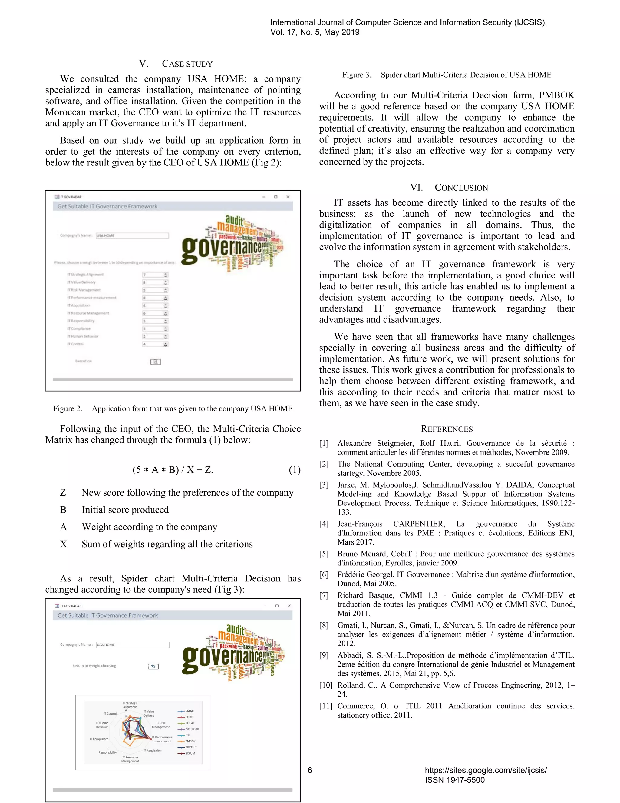 V. CASE STUDY
We consulted the company USA HOME; a company
specialized in cameras installation, maintenance of pointing
software, and office installation. Given the competition in the
Moroccan market, the CEO want to optimize the IT resources
and apply an IT Governance to it’s IT department.
Based on our study we build up an application form in
order to get the interests of the company on every criterion,
below the result given by the CEO of USA HOME (Fig 2):
Figure 2. Application form that was given to the company USA HOME
Following the input of the CEO, the Multi-Criteria Choice
Matrix has changed through the formula (1) below:
  
Z New score following the preferences of the company
B Initial score produced
A Weight according to the company
X Sum of weights regarding all the criterions
As a result, Spider chart Multi-Criteria Decision has
changed according to the company's need (Fig 3):
Figure 3. Spider chart Multi-Criteria Decision of USA HOME
According to our Multi-Criteria Decision form, PMBOK
will be a good reference based on the company USA HOME
requirements. It will allow the company to enhance the
potential of creativity, ensuring the realization and coordination
of project actors and available resources according to the
defined plan; it’s also an effective way for a company very
concerned by the projects.
VI. CONCLUSION
IT assets has become directly linked to the results of the
business; as the launch of new technologies and the
digitalization of companies in all domains. Thus, the
implementation of IT governance is important to lead and
evolve the information system in agreement with stakeholders.
The choice of an IT governance framework is very
important task before the implementation, a good choice will
lead to better result, this article has enabled us to implement a
decision system according to the company needs. Also, to
understand IT governance framework regarding their
advantages and disadvantages.
We have seen that all frameworks have many challenges
specially in covering all business areas and the difficulty of
implementation. As future work, we will present solutions for
these issues. This work gives a contribution for professionals to
help them choose between different existing framework, and
this according to their needs and criteria that matter most to
them, as we have seen in the case study.
REFERENCES
[1] Alexandre Steigmeier, Rolf Hauri, Gouvernance de la sécurité :
comment articuler les différentes normes et méthodes, Novembre 2009.
[2] The National Computing Center, developing a succeful governance
startegy, Novembre 2005.
[3] Jarke, M. Mylopoulos,J. Schmidt,andVassilou Y. DAIDA, Conceptual
Model-ing and Knowledge Based Suppor of Information Systems
Development Process. Technique et Science Informatiques, 1990,122-
133.
[4] Jean-François CARPENTIER, La gouvernance du Système
d'Information dans les PME : Pratiques et évolutions, Editions ENI,
Mars 2017.
[5] Bruno Ménard, CobiT : Pour une meilleure gouvernance des systèmes
d'information, Eyrolles, janvier 2009.
[6] Frédéric Georgel, IT Gouvernance : Maîtrise d'un système d'information,
Dunod, Mai 2005.
[7] Richard Basque, CMMI 1.3 - Guide complet de CMMI-DEV et
traduction de toutes les pratiques CMMI-ACQ et CMMI-SVC, Dunod,
Mai 2011.
[8] Gmati, I., Nurcan, S., Gmati, I., &Nurcan, S. Un cadre de référence pour
analyser les exigences d’alignement métier / système d’information,
2012.
[9] Abbadi, S. S.-M.-L..Proposition de méthode d’implémentation d’ITIL.
2eme édition du congre International de génie Industriel et Management
des systèmes, 2015, Mai 21, pp. 5,6.
[10] Rolland, C.. A Comprehensive View of Process Engineering, 2012, 1–
24.
[11] Commerce, O. o. ITIL 2011 Amélioration continue des services.
stationery office, 2011.
International Journal of Computer Science and Information Security (IJCSIS),
Vol. 17, No. 5, May 2019
6 https://sites.google.com/site/ijcsis/
ISSN 1947-5500
 
