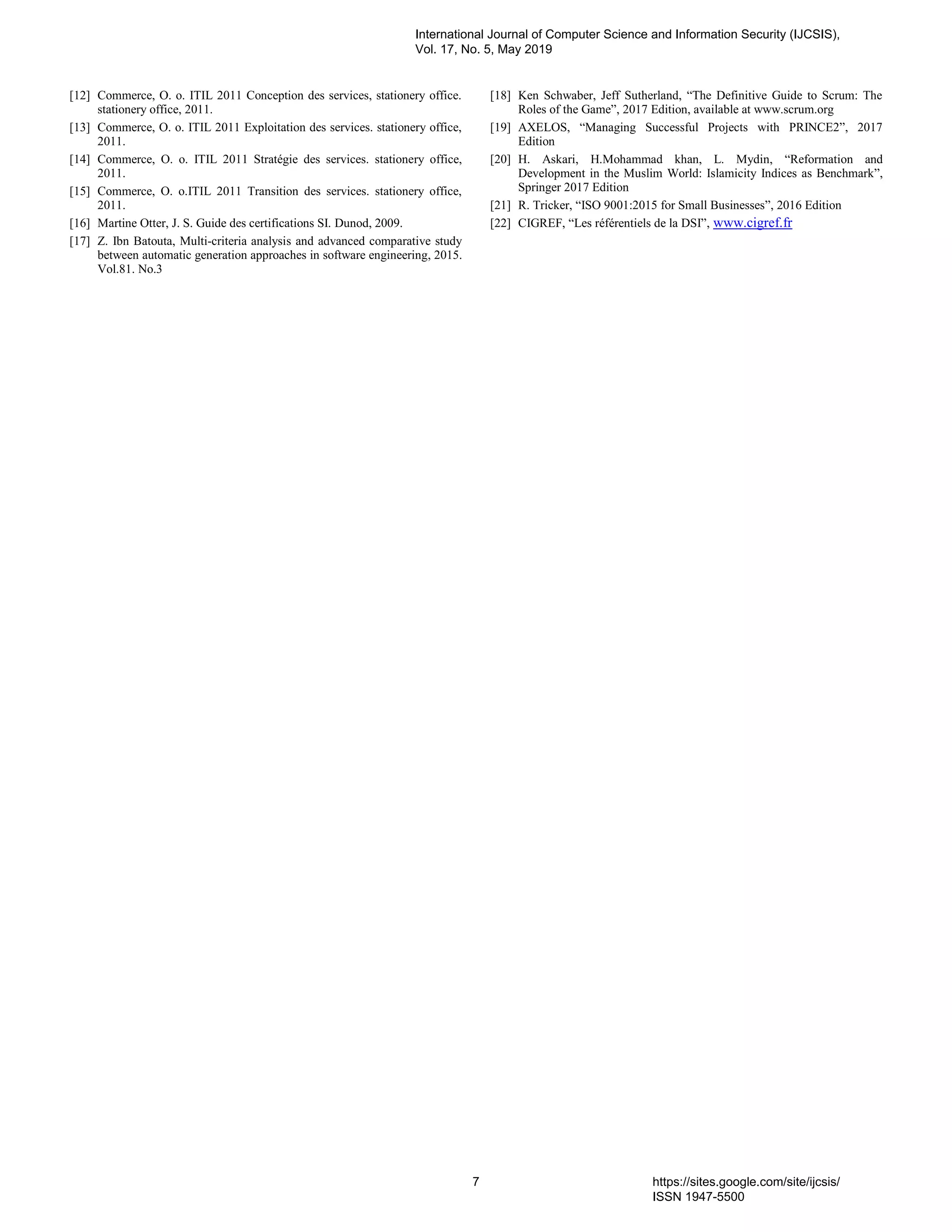 [12] Commerce, O. o. ITIL 2011 Conception des services, stationery office.
stationery office, 2011.
[13] Commerce, O. o. ITIL 2011 Exploitation des services. stationery office,
2011.
[14] Commerce, O. o. ITIL 2011 Stratégie des services. stationery office,
2011.
[15] Commerce, O. o.ITIL 2011 Transition des services. stationery office,
2011.
[16] Martine Otter, J. S. Guide des certifications SI. Dunod, 2009.
[17] Z. Ibn Batouta, Multi-criteria analysis and advanced comparative study
between automatic generation approaches in software engineering, 2015.
Vol.81. No.3
[18] Ken Schwaber, Jeff Sutherland, “The Definitive Guide to Scrum: The
Roles of the Game”, 2017 Edition, available at www.scrum.org
[19] AXELOS, “Managing Successful Projects with PRINCE2”, 2017
Edition
[20] H. Askari, H.Mohammad khan, L. Mydin, “Reformation and
Development in the Muslim World: Islamicity Indices as Benchmark”,
Springer 2017 Edition
[21] R. Tricker, “ISO 9001:2015 for Small Businesses”, 2016 Edition
[22] CIGREF, “Les référentiels de la DSI”, www.cigref.fr
International Journal of Computer Science and Information Security (IJCSIS),
Vol. 17, No. 5, May 2019
7 https://sites.google.com/site/ijcsis/
ISSN 1947-5500
 