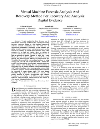 Abstract— Virtual machine has been the most one of
virtualization technology used today for working and saving
hardware resources, besides as a tool conduct research on
malware, network installations etc. The wide use of
virtualization technology is becoming a new challenge for
digital forensics experts to carry out further research on the
recovery of evidence of deleted virtual machine image. This
research tries to find out whether there is evidence of
generated activity in the destroyed virtual vachine and how to
find the potential of digital evidence by using the Virtual
Machine Forensic Analysis and Recovery method. The result
showed, the virtual machine which was removed from the
VirtualBox library could be recovered and analyzed by using
autopsy tools and FTK with analytical method, 4 deleted files
in the VMDK file could be recovered and analyzed against the
digital evidence after checking the hash and metadata in
accordance with the original. However, Virtual machine image
with Windows-based and Linux-based operating systems which
was deleted using the destroy method on VirtualBox could not
be recovered by using autopsy and FTK, even though
VirtualBox log analysis, deleted filesystem analysis, and
registry analysis to recover backbox.vmdk and windows
7.vmdk does not work, due to the deletion was done using a
high-level removal method, almost similar to the method of
wipe removal of data on the hard drive.
Keywords: Virtual, Forensics, Recovery, Cybercrime, Anti-
Forensics
I. INTRODUCTION
igital forensics is a sequence of process of identifying,
obtaining, analyzing and presenting evidences to the
court to resolve a criminal case by observing and
maintaining the integrity and authenticity of the evidence
[1]. The applying of digital forensics in a virtual machine is
by and large called as virtual machine forensics. However,
this case cannot be separated from the existence of various
techniques or other methods to remove evidences, this
technique is commonly called anti-forensics. From such
anti-forensic techniques, removing and restoring the VM to
the system's initial snapshot are categorized into the tapping
of artifact and trace removal. The process of creating and
operating virtual machine is very easy, and even there are a
lot of tutorial of those processes in the internet. The virtual
machine can be run in portable mode by installing from a
USB drive and using snapshot as the easiest removal
technique. The motivation use of anti-forensics is to
minimize or inhibit the discovery of digital evidence in
criminal cases [2]. Although it has been destroyed by
attacker, it is still possible that the file and evidence can be
found and restored.
Forensic investigations on virtual machines has
brought out a challenge to investigators due to their systems
are different from physical computer in common. It is not
corresponding with the ease of usage and the rapidity
development of this technology today. Most of literature
discuss about file recovery, performance optimization, and
security enhancements, only a few which is deal with virtual
machine forensics. The number of computer crime cases and
computer related crime that is handled by Central Forensic
Laboratory of Police Headquarters at around 50 cases, the
total number of electronic evidence in about 150 units over
a period of time [3].
There is an interesting study for the author. That is, a
paper which analyzed the virtual machine snapshot on the
.vdi image which revealed that the files that had been
deleted could not be recovered [4]. In general, that research
was not using a clear method and did not accompanied by a
clear reason why the file could not be recovered. Depart
from that problem, author conducts more in-depth research,
especially on destroyed virtual machine, as well as proposes
a methodology as a basic reference for forensic analysis and
recovery. The domain of this research is digging up
information and conducting recovery on deleted and
destroyed virtual machines. The method which is used to
obtain the data is Virtual Machine Forensics Analysis &
Recovery using static forensic acquisition method and live
forensic acquisition.
II. LITERATURE REVIEW
Previous research duplicated a server into two or more
virtual machine servers, in which each virtual machine
image as the result of the duplication was run in a different
VM. Various usage of VMs depended on the computing
power, availability and cost. As a result, they presented a
new optimization model to determine the number and type
of VM required for each server that could minimize costs
and ensured the availability of the SLR (Service Level
Agreement). It also showed that the use of duplicate on
several different VMs could be more cost-effective to run
multiple servers in virtual machine rather limited the server
copy to run in single VM [5].
Virtual Machine Forensic Analysis And
Recovery Method For Recovery And Analysis
Digital Evidence
Erfan Wahyudi
Departement of Informatics
Universitas Islam Indonesia
Yogyakarta, Indonesia
erfan.wahyudie@gmail.com
Imam Riadi
Departement of Information
System
Universitas Ahmad Dahlan
Yogyakarta, Indonesia
imam.riadi@is.uad.ac.id
Yudi Prayudi
Departement of Informatics
Universitas Islam Indonesia
Yogyakarta, Indonesia
prayudi@uii.ac.id
D
International Journal of Computer Science and Information Security (IJCSIS),
Vol. 16, No. 2, February 2018
1 https://sites.google.com/site/ijcsis/
ISSN 1947-5500
 