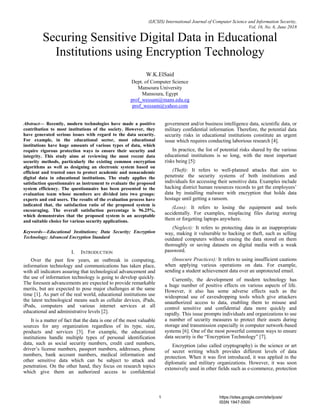 (IJCSIS) International Journal of Computer Science and Information Security,
Vol. 16, No. 6, June 2018
Securing Sensitive Digital Data in Educational
Institutions using Encryption Technology
W.K.ElSaid
Dept. of Computer Science
Mansoura University
Mansoura, Egypt
prof_wessam@mans.edu.eg
prof_wessam@yahoo.com
Abstract— Recently, modern technologies have made a positive
contribution to most institutions of the society. However, they
have generated serious issues with regard to the data security.
For example, in the educational sector, most educational
institutions have huge amounts of various types of data, which
require rigorous protection ways to ensure their security and
integrity. This study aims at reviewing the most recent data
security methods, particularly the existing common encryption
algorithms as well as designing an electronic system based on
efficient and trusted ones to protect academic and nonacademic
digital data in educational institutions. The study applies the
satisfaction questionnaire as instrument to evaluate the proposed
system efficiency. The questionnaire has been presented to the
evaluation team whose members are divided into two groups:
experts and end users. The results of the evaluation process have
indicated that, the satisfaction ratio of the proposed system is
encouraging. The overall satisfaction percentage is 96.25%,
which demonstrates that the proposed system is an acceptable
and suitable choice for various security applications.
Keywords—Educational Institutions; Data Security; Encryption
Technology; Advanced Encryption Standard
I. INTRODUCTION
Over the past few years, an outbreak in computing,
information technology and communications has taken place,
with all indicators assuring that technological advancement and
the use of information technology is going to develop quickly.
The foreseen advancements are expected to provide remarkable
merits, but are expected to pose major challenges at the same
time [1]. As part of the real world, educational institutions use
the latest technological means such as cellular devices, iPads,
iPods, computers and various internet services at all
educational and administrative levels [2].
It is a matter of fact that the data is one of the most valuable
sources for any organization regardless of its type, size,
products and services [3]. For example, the educational
institutions handle multiple types of personal identification
data, such as social security numbers, credit card numbers,
driver’s license numbers, passport numbers, addresses, phone
numbers, bank account numbers, medical information and
other sensitive data which can be subject to attack and
penetration. On the other hand, they focus on research topics
which give them an authorized access to confidential
government and/or business intelligence data, scientific data, or
military confidential information. Therefore, the potential data
security risks in educational institutions constitute an urgent
issue which requires conducting laborious research [4].
In practice, the list of potential risks shared by the various
educational institutions is so long, with the most important
risks being [5]:
(Theft): It refers to well-planned attacks that aim to
penetrate the security systems of both institutions and
individuals for accessing their sensitive data. Examples include
hacking district human resources records to get the employees’
data by installing malware with encryption that holds data
hostage until getting a ransom.
(Loss): It refers to losing the equipment and tools
accidentally. For examples, misplacing files during storing
them or forgetting laptops anywhere.
(Neglect): It refers to protecting data in an inappropriate
way, making it vulnerable to hacking or theft, such as selling
outdated computers without erasing the data stored on them
thoroughly or saving datasets on digital media with a weak
password.
(Insecure Practices): It refers to using insufficient cautions
when applying various operations on data. For example,
sending a student achievement data over an unprotected email.
Currently, the development of modern technology has
a huge number of positive effects on various aspects of life.
However, it also has some adverse effects such as the
widespread use of eavesdropping tools which give attackers
unauthorized access to data, enabling them to misuse and
control sensitive and confidential data more quickly and
rapidly. This issue prompts individuals and organizations to use
a number of security measures to protect their assets during
storage and transmission especially in computer network-based
systems [6]. One of the most powerful common ways to ensure
data security is the “Encryption Technology” [7].
Encryption (also called cryptography) is the science or art
of secret writing which provides different levels of data
protection. When it was first introduced, it was applied in the
diplomatic and military organizations. However, it was soon
extensively used in other fields such as e-commerce, protection
1 https://sites.google.com/site/ijcsis/
ISSN 1947-5500
 