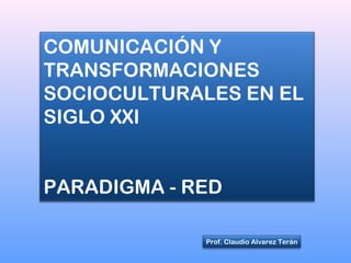 COMUNICACIÓN Y
TRANSFORMACIONES
SOCIOCULTURALES EN EL
SIGLO XXI
PARADIGMA - RED
Prof. Claudio Alvarez Terán
 
