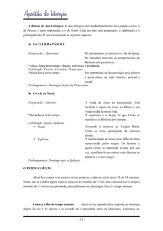 A divisão do Ano Litúrgico: O Ano litúrgico tem fundamentalmente dois grandes ciclos: o
da Páscoa, o mais importante, e o do Natal. Cada um tem uma preparação, a celebração e o
prolongamento. O que corresponde ao seguinte esquema:
 O CICLO DA PÁSCOA:
Preparação – Quaresma:

Os catecúmenos se iniciam na vida da Igreja.
Os batizados renovam os compromissos do
Batismo pela penitência.
* Idéias-força deste tempo: Oração, conversão e penitência.
Celebração: Páscoa, Ascensão e Pentecostes.
*Idéias-força deste tempo:
Ser testemunha da Ressurreição pela palavra
e pelas obras, na vida: familiar, pessoal e
social.
Prolongamento: Domingos depois de Pentecostes.
 O ciclo do Natal:
Preparação – Advento:

A vinda de Jesus na humanidade. Está
incluída a espera de Jesus na Glória e sua
vinda no dia de nossa vida.
A esperança e o desejo de que Cristo se
manifeste na História dos homens.

*Idéias-força deste tempo:
Celebração: Natal e Epifania.
 Natal:

Assumido a natureza na Virgem Maria,
Cristo se torna participante da natureza
divina.
A manifestação de Jesus como filho de Deus
representada pelos magos. Os homens a
quem Cristo se manifesta devem, por sua
vez, manifesta-lo aos outros como fizeram os
pastores e os reis magos.

 Epifania.

Prolongamento: Domingo após a Epifania.
O TEMPO COMUM:
Além dos tempos com características próprias, restam no ciclo anual 33 ou 34 semanas.
Nelas, não se celebra algum aspecto especial do mistério de Cristo, mas comemora-se o próprio
mistério de Cristo em sua plenitude, principalmente aos domingos. Este é o tempo comum.

Começo e fim do tempo comum:
Inicia-se na segunda-feira seguinte ao domingo
depois do dia 6 de janeiro e se estende até a terça-feira antes da Quaresma. Recomeça na

- 11 -

 