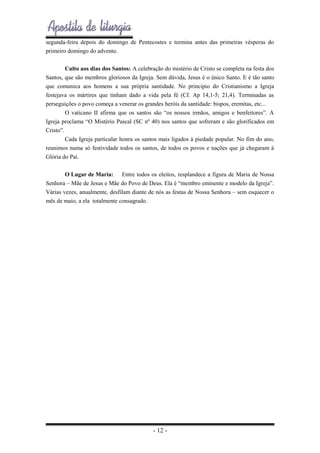 segunda-feira depois do domingo de Pentecostes e termina antes das primeiras vésperas do
primeiro domingo do advento.
Culto aos dias dos Santos: A celebração do mistério de Cristo se completa na festa dos
Santos, que são membros gloriosos da Igreja. Sem dúvida, Jesus é o único Santo. E é tão santo
que comunica aos homens a sua própria santidade. No principio do Cristianismo a Igreja
festejava os mártires que tinham dado a vida pela fé (Cf. Ap 14,1-5; 21,4). Terminadas as
perseguições o povo começa a venerar os grandes heróis da santidade: bispos, eremitas, etc...
O vaticano II afirma que os santos são “os nossos irmãos, amigos e benfeitores”. A
Igreja proclama “O Mistério Pascal (SC nº 40) nos santos que sofreram e são glorificados em
Cristo”.
Cada Igreja particular honra os santos mais ligados à piedade popular. No fim do ano,
reunimos numa só festividade todos os santos, de todos os povos e nações que já chegaram à
Glória do Pai.
O Lugar de Maria: Entre todos os eleitos, resplandece a figura de Maria de Nossa
Senhora – Mãe de Jesus e Mãe do Povo de Deus. Ela é “membro eminente e modelo da Igreja”.
Várias vezes, anualmente, desfilam diante de nós as festas de Nossa Senhora – sem esquecer o
mês de maio, a ela totalmente consagrado.

- 12 -

 