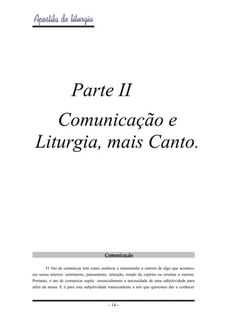 Parte II
Comunicação e
Liturgia, mais Canto.

Comunicação
O Ato de comunicar tem como essência a transmissão a outrem de algo que acontece
em nosso interior: sentimento, pensamento, intenção, estado de espírito ou orientar a outrem.
Portanto, o ato de comunicar supõe essencialmente a necessidade de uma subjetividade para
além da nossa. E é para esta subjetividade transcendente a nós que queremos dar a conhecer

- 14 -

 