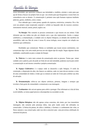 nossa intimidade, que queremos conhecer sua intimidade e, também, orientar o outro para que
aja de forma a buscar seu próprio bem ou que nos oriente para que busquemos o nosso bem em
consonância com os demais. A comunicação é, portanto uma ação humana expressa mediante
palavras, gestos, símbolos, cores e sinais.
Fico sabendo que o outro pensa, quando ele expressa, exterioriza, comunica. Ele o faz
com seu próprio corpo (expressão corporal e verbal) ou lançando mão de recursos externos:
instrumento musical, caneta, pincel, argila e etc.
Na liturgia: Não somente as pessoas comunicam o que trazem em seu intimo. Cada
elemento que nos rodeia nos põe em relação com o que eles representam. Assim, o espaço
celebrativo, a ornamentação, o cuidado com os objetos litúrgicos, as atitudes dos membros da
assembléia, tudo nos fala de como é nossa fé, nossa teologia, nosso respeito em relação aos
mistérios que celebramos.
Realidades que comunicam: Muitas as realidades que tocam nossos sentimentos, nos
comunicam algo e de certo modo provoca em nós algum tipo de reação. Segue algumas dessas
realidades, canalizando-as para o campo da liturgia:
 Palavra: é o meio mais comum da comunicação entre as pessoas. Temos que tomar
cuidado com a palavra, pois ela pode ser fonte de um mal entendido, podemos usa-la para omitir
a comunicação ou até mesmo conturbar a própria comunicação.
 Espaço Celebrativo: é o espaço onde se desenrola a ação litúrgica. O estilo da
construção, a disposição do altar, dos bancos ou cadeiras, cada vez mais devem mostrar o rosto
de uma comunidade de irmãos e irmãs que se reúnem ao redor de Cristo para celebrar sua obra
de salvação.
 Ornamentação: refere-se aos objetos artísticos, pinturas, imagens e arranjos que
revelam o bem gosto da comunidade e comunicam a sua mensagem.
 Vestimentas: não servem apenas para cobrir e proteger. Elas informam se é dia de festa
ou de trabalho, se temos papel preciso a desempenhar na sociedade ou não.

 Objetos litúrgicos: não são apenas coisas concretas, são sinais, por isso transmitem
mensagem, não somente pela presença deles, mas pelo modo como são utilizados ou
conservados. A beleza da patena, do cálice e âmbulas, o formato e o acabamento das velas, as
flores naturais e sua conservação, tudo isso deve concorrer para uma proveitosa celebração do
memorial da páscoa.

- 15 -

 