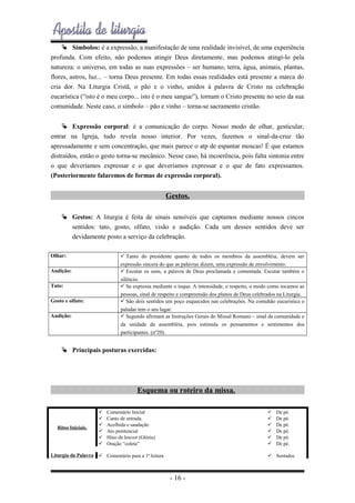  Símbolos: é a expressão, a manifestação de uma realidade invisível, de uma experiência
profunda. Com efeito, não podemos atingir Deus diretamente, mas podemos atingi-lo pela
natureza: o universo, em todas as suas expressões – ser humano, terra, água, animais, plantas,
flores, astros, luz... – torna Deus presente. Em todas essas realidades está presente a marca do
cria dor. Na Liturgia Cristã, o pão e o vinho, unidos à palavra de Cristo na celebração
eucarística (“isto é o meu corpo... isto é o meu sangue”), tornam o Cristo presente no seio da sua
comunidade. Neste caso, o símbolo – pão e vinho – torna-se sacramento cristão.
 Expressão corporal: é a comunicação do corpo. Nosso modo de olhar, gesticular,
entrar na Igreja, tudo revela nosso interior. Por vezes, fazemos o sinal-da-cruz tão
apressadamente e sem concentração, que mais parece o atp de espantar moscas! É que estamos
distraídos, então o gesto torna-se mecânico. Nesse caso, há incoerência, pois falta sintonia entre
o que deveríamos expressar e o que deveríamos expressar e o que de fato expressamos.
(Posteriormente falaremos de formas de expressão corporal).

Gestos.
 Gestos: A liturgia é feita de sinais sensíveis que captamos mediante nossos cincos
sentidos: tato, gosto, olfato, visão e audição. Cada um desses sentidos deve ser
devidamente posto a serviço da celebração.
Olhar:

 Tanto do presidente quanto de todos os membros da assembléia, devem ser
expressão sincera do que as palavras dizem, uma expressão de envolvimento.
 Escutar os sons, a palavra de Deus proclamada e comentada. Escutar também o
silêncio.
 Se expressa mediante o toque. A intensidade, o respeito, o modo como tocamos as
pessoas, sinal de respeito e compreensão dos planos de Deus celebrados na Liturgia.
 São dois sentidos um poço esquecidos nas celebrações. Na comuhão eucarística o
paladar tem o seu lugar.
 Segundo afirmam as Instruções Gerais do Missal Romano – sinal da comunidade e
da unidade da assembléia, pois estimula os pensamentos e sentimentos dos
participantes. (nº20).

Audição:
Tato:
Gosto e olfato:
Audição:

 Principais posturas exercidas:

Esquema ou roteiro da missa.

Ritos Iniciais.

Liturgia da Palavra








Comentário Inicial
Canto de entrada.
Acolhida e saudação
Ato penitencial
Hino de louvor (Glória)
Oração “coleta”








 Comentário para a 1ª leitura

De pé.
De pé.
De pé.
De pé.
De pé.
De pé.

 Sentados

- 16 -

 