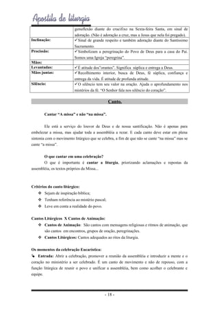 Inclinação:
Procissão:
Mãos:
Levantadas:
Mãos juntas:
Silêncio:

genuflexão diante do crucifixo na Sexta-feira Santa, em sinal de
adoração. (Não é adoração a cruz, mas a Jesus que nela foi pregado).
Sinal de grande respeito e também adoração diante do Santíssimo
Sacramento.
Simbolizam a peregrinação do Povo de Deus para a casa do Pai.
Somos uma Igreja “peregrina”.
É atitude dos”orantes”. Significa súplica e entrega a Deus.
Recolhimento interior, busca de Deus, fé súplica, confiança e
entrega da vida. É atitude de profunda atitude.
O silêncio tem seu valor na oração. Ajuda o aprofundamento nos
mistérios da fé. “O Senhor fala nos silêncio do coração”.

Canto.
Cantar “A missa” e não “na missa”.
Ele está a serviço do louvor de Deus e de nossa santificação. Não é apenas para
embelezar a missa, mas ajudar toda a assembléia a rezar. E cada canto deve estar em plena
sintonia com o movimento litúrgico que se celebra, a fim de que não se cante “na missa” mas se
cante “a missa”.
O que cantar em uma celebração?
O que é importante é cantar a liturgia, priorizando aclamações e repostas da
assembléia, os textos próprios da Missa...

Critérios do canto litúrgico:
 Sejam de inspiração bíblica;
 Tenham referência ao mistério pascal;
 Leve em conta a realidade do povo.
Cantos Litúrgicos X Cantos de Animação:
 Cantos de Animação: São cantos com mensagens religiosas e ritmos de animação, que
são cantos em encontros, grupos de oração, peregrinações.
 Cantos Litúrgicos: Cantos adequados ao ritos da liturgia.
Os momentos da celebração Eucarística:
 Entrada: Abrir a celebração, promover a reunião da assembléia e introduzir a mente e o
coração no ministério a ser celebrado. É um canto de movimento e não de repouso, com a
função litúrgica de reunir o povo e unificar a assembléia, bem como acolher o celebrante e
equipe.

- 18 -

 