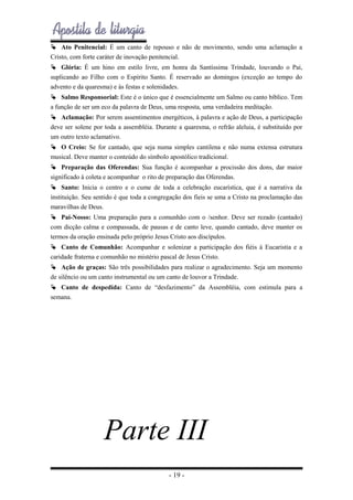  Ato Penitencial: É um canto de repouso e não de movimento, sendo uma aclamação a
Cristo, com forte caráter de inovação penitencial.
 Glória: É um hino em estilo livre, em honra da Santíssima Trindade, louvando o Pai,
suplicando ao Filho com o Espírito Santo. É reservado ao domingos (exceção ao tempo do
advento e da quaresma) e às festas e solenidades.
 Salmo Responsorial: Este é o único que é essencialmente um Salmo ou canto bíblico. Tem
a função de ser um eco da palavra de Deus, uma resposta, uma verdadeira meditação.
 Aclamação: Por serem assentimentos energéticos, à palavra e ação de Deus, a participação
deve ser solene por toda a assembléia. Durante a quaresma, o refrão aleluia, é substituído por
um outro texto aclamativo.
 O Creio: Se for cantado, que seja numa simples cantilena e não numa extensa estrutura
musical. Deve manter o conteúdo do símbolo apostólico tradicional.
 Preparação das Oferendas: Sua função é acompanhar a procissão dos dons, dar maior
significado à coleta e acompanhar o rito de preparação das Oferendas.
 Santo: Inicia o centro e o cume de toda a celebração eucarística, que é a narrativa da
instituição. Seu sentido é que toda a congregação dos fieis se uma a Cristo na proclamação das
maravilhas de Deus.
 Pai-Nosso: Uma preparação para a comunhão com o /senhor. Deve ser rezado (cantado)
com dicção calma e compassada, de pausas e de canto leve, quando cantado, deve manter os
termos da oração ensinada pelo próprio Jesus Cristo aos discípulos.
 Canto de Comunhão: Acompanhar e solenizar a participação dos fiéis à Eucaristia e a
caridade fraterna e comunhão no mistério pascal de Jesus Cristo.
 Ação de graças: São três possibilidades para realizar o agradecimento. Seja um momento
de silêncio ou um canto instrumental ou um canto de louvor a Trindade.
 Canto de despedida: Canto de “desfazimento” da Assembléia, com estimula para a
semana.

Parte III
- 19 -

 