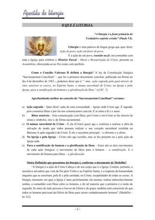 O QUE É LITURGIA.
“A liturgia é a fonte primária do
Verdadeiro espírito cristão” (Paulo VI).
Liturgia é uma palavra da língua grega que quer dizer:
Ação do povo, ação em favor do povo.
É a ação de um povo, reunido na fé, em comunhão com
toda a Igreja, para celebrar o Mistério Pascal – Morte e Ressurreição de Cristo, presente na
Assembléia, oferecendo-se ao Pai como culto perfeito.
Como o Concilio Vaticano II definiu a liturgia? À luz da Constituição litúrgica
“Sacrossanctum Concilium” – que foi o primeiro documento conciliar, publicado em Roma no
dia 4 de dezembro de 1963 -, podemos dizer que é: “ uma ação sagrada pela qual através de
ritos sensíveis se exerce, no Espírito Santo, o múnus sacerdotal de Cristo, na Igreja e pela
Igreja, para a santificação do homem e a glorificação de Deus” (cf SC, 7).
Aprofundando melhor no conceito do “Sacrossanctum Concilium” veremos:
a) Ação sagrada – Quer dizer: ação de uma comunidade – Igreja onde Cristo age. É sagrada,
pois comunica Deus e por ela nos comunicamos com ele. E ai entra a fé e o amor.
b)
Ritos sensíveis – Esta comunicação com Deus, por Cristo e em Cristo se faz através de
sinais e símbolos, isto é, de forma sacramental.
c) O múnus sacerdotal de Cristo - É ele (Cristo) quem age e continua a realizar a obra da
salvação de modo que todos possam realizar a sua vocação sacerdotal recebida no
Batismo.A ação sagrada é de Cristo. É ele o sacerdote principal – o oferente e a oferta.
d) Na Igreja e pela Igreja – Cristo não age sozinho, mas se faz presente na e pela ação da
Igreja toda.
e) Para a santificação do homem e a glorificação de Deus – Estes são os dois movimentos
de cada ação litúrgica: o movimento de Deus para o homem – a santificação. E o
movimento do homem para Deus – a glorificação.
Outra Definição que possuímos da liturgia é, conforme o documento de Medellín?
“A liturgia é a ação de Cristo Cabeça e de seu corpo que é a Igreja. Contém, portanto, a
iniciativa salvadora que vem do Pai pelo Verbo e no Espírito Santo, e a resposta da humanidade
naqueles que se enxertam, pela fé e pela caridade, no Cristo, recapitulador de todas as coisas. A
liturgia, momento em quer a Igreja é mais perfeitamente ela mesma, realiza indissoluvelmente
unidas, a comunhão com Deus entre os homens, e de tal maneira que a primeira é a razão da
segunda. Se antes de tudo procura o louvor da Glória e da graça, também está consciente de que
todos os homens precisam da Glória de Deus para serem verdadeiramente homens” (Medellín –
lit. 9,2)

-2-

 