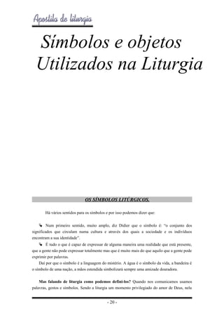 Símbolos e objetos
Utilizados na Liturgia

OS SÍMBOLOS LITÚRGICOS.
Há vários sentidos para os símbolos e por isso podemos dizer que:
 Num primeiro sentido, muito amplo, diz Didier que o símbolo é: “o conjunto dos
significados que circulam numa cultura e através dos quais a sociedade e os indivíduos
encontram a sua identidade”.
 É tudo o que é capaz de expressar de alguma maneira uma realidade que está presente,
que a gente não pode expressar totalmente mas que é muito mais do que aquilo que a gente pode
exprimir por palavras.
Daí por que o símbolo é a linguagem do mistério. A água é o símbolo da vida, a bandeira é
o símbolo de uma nação, a mãos estendida simbolizará sempre uma amizade douradora.
Mas falando de liturgia como podemos defini-los? Quando nos comunicamos usamos
palavras, gestos e símbolos. Sendo a liturgia um momento privilegiado do amor de Deus, nela

- 20 -

 