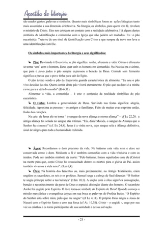 são usados gestos, palavras e símbolos. Quanto mais simbólicas forem as ações litúrgicas tanto
mais assumirão a sua dimensão celebrativa. Na liturgia, os símbolos, para quem tem fé, revelam
o mistério de Cristo. Eles nos colocam em contato com a realidade celebrativa. Há alguns destes
símbolos de identificação e comunhão com a Igreja que não podem ser mudados. Ex.: o pão
eucarístico. Trata-se de um sinal de identificação com Cristo e que sempre de novo nos leva a
uma identificação com Ele.
Os símbolos mais importantes da liturgia e seus significados:
 Pão: Destinado à Eucaristia, o pão significa: união, alimento e vida. Como o alimento
se torna “um” com o homem, Deus quer unir os homens em comunhão. Na Páscoa era o ázimo,
que para o povo judeu o pão sempre expressou a benção de Deus. Comido sem fermento
significa a pressa que o povo tinha para sair do Egito.
O pão ázimo sendo o pão da Eucaristia guarda característica de alimento: “Eu sou o pão
vivo descido do céu. Quem comer deste pão viverá eternamente. O pão que eu darei é a minha
carne para a vida do mundo” (Jô 6,51).
Alimentar a vida, a comunhão – é este o conteúdo da realidade simbólica do pão
eucarístico.
 O vinho: Lembra a generosidade de Deus. Servindo nas festas significa: alegria,
felicidade. Aproxima as pessoas – os amigos e familiares. Feito de muitas uvas exprime união,
fusão dos corações.
Na ceia de Jesus ele se torna “ o sangue da nova aliança e eterna aliança” – cf Lc 22,20. a
antiga aliança foi selada no sangue das vitimas. “Eis, disse Moisés, o sangue da Aliança que o
Senhor fez conosco” (cf. Ex 24,8). Jesus é a vinha nova, cujo sangue sela a Aliança definitiva,
sinal de alegria para toda a humanidade redimida.

 Água: Recordamos o dom precioso da vida. No batismo esta vida vem e deve ser
conservada como o dom. Mediante a fé é também comunhão com a vida trinitária e com os
irmãos. Pode ser também símbolo da morte: “Pelo batismo, fomos sepultados com ele (Cristo)
na morte para que, como Cristo foi ressuscitado dentre os mortos para o glória do Pai, assim
também vivamos a vida nova”. (Rm 6,4).
 Óleo: Na história dos Israelitas ou, mais precisamente, no Antigo Testamento, eram
ungidos os sacerdotes, os reis e os profetas. Samuel unge a cabeça de Saul dizendo: “O Senhor
te ungiu príncipe sobre a tua herança” (1Sm 10,1). A unção com o óleo significa consagração,
benção e reconhecimento da parte de Deus e especial distinção diante dos homens. O sacerdote
Aarão foi ungido pelo Espírito. O óleo torna-se símbolo do Espírito de Deus! Quando começa a
missão messiânica o evangelista coloca em sua boca as palavras do Profeta Isaias: “O Espírito
do Senhor está sobre mim, pelo que me ungiu” (cf Lc 4,18). O próprio Deus ungiu a Jesus de
Nazaré com o Espírito Santo e com sua força (cf At. 10,38). Cristo – o ungido -, unge por sua
vez os cristãos e os torna participantes de sua santidade e de sua salvação.

- 21 -

 