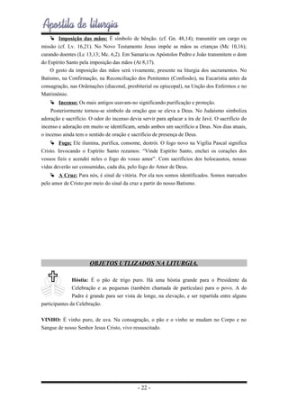  Imposição das mãos: É símbolo de bênção. (cf. Gn. 48,14); transmitir um cargo ou
missão (cf. Lv. 16,21). No Novo Testamento Jesus impõe as mãos as crianças (Mc 10,16);
curando doentes (Lc 13,13; Mc. 6,2). Em Samaria os Apóstolos Pedro e João transmitem o dom
do Espírito Santo pela imposição das mãos (At 8,17).
O gesto da imposição das mãos será vivamente, presente na liturgia dos sacramentos. No
Batismo, na Confirmação, na Reconciliação dos Penitentes (Confissão), na Eucaristia antes da
consagração, nas Ordenações (diaconal, presbiterial ou episcopal), na Unção dos Enfermos e no
Matrimônio.
 Incenso: Os mais antigos usavam-no significando purificação e proteção.
Posteriormente tornou-se símbolo da oração que se eleva a Deus. No Judaísmo simboliza
adoração e sacrifício. O odor do incenso devia servir para aplacar a ira de Javé. O sacrifício do
incenso e adoração em muito se identificam, sendo ambos um sacrifício a Deus. Nos dias atuais,
o incenso ainda tem o sentido de oração e sacrifício de presença de Deus.
 Fogo: Ele ilumina, purifica, consome, destrói. O fogo novo na Vigília Pascal significa
Cristo. Invocando o Espírito Santo rezamos: “Vinde Espírito Santo, enchei os corações dos
vossos fieis e acendei neles o fogo do vosso amor”. Com sacrifícios dos holocaustos, nossas
vidas deverão ser consumidas, cada dia, pelo fogo do Amor de Deus.
 A Cruz: Para nós, é sinal de vitória. Por ela nos somos identificados. Somos marcados
pelo amor de Cristo por meio do sinal da cruz a partir do nosso Batismo.

OBJETOS UTLIZADOS NA LITURGIA.
Hóstia: É o pão de trigo puro. Há uma hóstia grande para o Presidente da
Celebração e as pequenas (também chamada de partículas) para o povo. A do
Padre é grande para ser vista de longe, na elevação, e ser repartida entre alguns
participantes da Celebração.
VINHO: É vinho puro, de uva. Na consagração, o pão e o vinho se mudam no Corpo e no
Sangue de nosso Senhor Jesus Cristo, vivo ressuscitado.

- 22 -

 