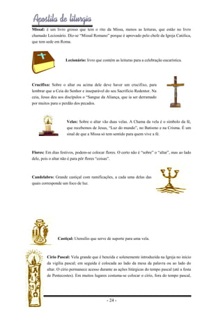 Missal: é um livro grosso que tem o rito da Missa, menos as leituras, que estão no livro
chamado Lecionário. Diz-se “Missal Romano” porque é aprovado pelo chefe da Igreja Católica,
que tem sede em Roma.

Lecionário: livro que contém as leituras para a celebração eucarística.

Crucifixo: Sobre o altar ou acima dele deve haver um crucifixo, para
lembrar que a Ceia do Senhor e inseparável do seu Sacrifício Redentor. Na
ceia, Jesus deu aos discípulos o “Sangue da Aliança, que ia ser derramado
por muitos para o perdão dos pecados.

Velas: Sobre o altar vão duas velas. A Chama da vela é o símbolo da fé,
que recebemos de Jesus, “Luz do mundo”, no Batismo e na Crisma. É um
sinal de que a Missa só tem sentido para quem vive a fé.

Flores: Em dias festivos, podem-se colocar flores. O certo não é “sobre” o “altar”, mas ao lado
dele, pois o altar não é para pôr flores “coisas”.

Candelabro: Grande castiçal com ramificações, a cada uma delas das
quais corresponde um foco de luz.

Castiçal: Utensílio que serve de suporte para uma vela.

Círio Pascal: Vela grande que é benzida e solenemente introduzida na Igreja no início
da vigília pascal; em seguida é colocada ao lado da mesa da palavra ou ao lado do
altar. O círio permanece acesso durante as ações litúrgicas do tempo pascal (até a festa
de Pentecostes). Em muitos lugares costuma-se colocar o círio, fora do tempo pascal,

- 24 -

 