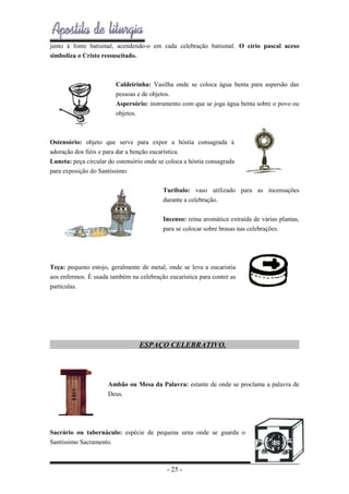 junto à fonte batismal, acendendo-o em cada celebração batismal. O círio pascal aceso
simboliza o Cristo ressuscitado.

Caldeirinha: Vasilha onde se coloca água benta para aspersão das
pessoas e de objetos.
Aspersório: instrumento com que se joga água benta sobre o povo ou
objetos.

Ostensório: objeto que serve para expor a hóstia consagrada à
adoração dos fiéis e para dar a benção eucarística.
Luneta: peça circular do ostensório onde se coloca a hóstia consagrada
para exposição do Santíssimo.
Turíbulo: vaso utilizado para as incensações
durante a celebração.
Incenso: reina aromática extraída de várias plantas,
para se colocar sobre brasas nas celebrações.

Teça: pequeno estojo, geralmente de metal, onde se leva a eucaristia
aos enfermos. É usada também na celebração eucarística para conter as
partículas.

ESPAÇO CELEBRATIVO.

Ambão ou Mesa da Palavra: estante de onde se proclama a palavra de
Deus.

Sacrário ou tabernáculo: espécie de pequena urna onde se guarda o
Santíssimo Sacramento.

- 25 -

 