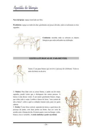 Nave da Igreja: espaço reservado aos fiéis.
Presbitério: espaço ao redor do altar, geralmente um pouco elevado, onde se realizaram os ritos
sagrados.

Credencia: mesinha onde se colocam os objetos
litúrgicos que serão utilizados na celebração.

VESTES LITURGICAS OU PARAMENTOS.

Amito: É um pano branco que envolve o pescoço do celebrante. Veste-se
antes da túnica ou da alva.

2- Túnica: Para lidar com as coisas Santas, o padre usa de sinais
sagrados, pondo vestes que o distinguem das outras pessoas. A
túnica é uma dessas vestes. É um manto geralmente branco, longo,
que cobre todo o corpo. Lembra a túnica de Jesus, “sem costura de
alto a baixo”, sobre a qual os soldados tiraram sorte, para ver quem
caberia.
3- Estola: É uma faixa vertical, separada da túnica, a qual desce do
pescoço do padre, com duas pontas na frente. Sua cor varia de
acordo com a liturgia do dia. Existem quatro cores na liturgia: verde,
branco, roxo e vermelho. A estola simboliza o poder sacerdotal.

- 26 -

 