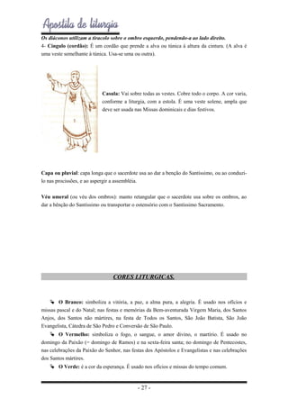 Os diáconos utilizam a tiracolo sobre o ombro esquerdo, pendendo-a ao lado direito.
4- Cíngulo (cordão): É um cordão que prende a alva ou túnica à altura da cintura. (A alva é
uma veste semelhante à túnica. Usa-se uma ou outra).

Casula: Vai sobre todas as vestes. Cobre todo o corpo. A cor varia,
conforme a liturgia, com a estola. É uma veste solene, ampla que
deve ser usada nas Missas dominicais e dias festivos.

Capa ou pluvial: capa longa que o sacerdote usa ao dar a benção do Santíssimo, ou ao conduzilo nas procissões, e ao aspergir a assembléia.
Véu umeral (ou véu dos ombros): manto retangular que o sacerdote usa sobre os ombros, ao
dar a bênção do Santíssimo ou transportar o ostensório com o Santíssimo Sacramento.

CORES LITURGICAS.

 O Branco: simboliza a vitória, a paz, a alma pura, a alegria. É usado nos ofícios e
missas pascal e do Natal; nas festas e memórias da Bem-aventurada Virgem Maria, dos Santos
Anjos, dos Santos não mártires, na festa de Todos os Santos, São João Batista, São João
Evangelista, Cátedra de São Pedro e Conversão de São Paulo.
 O Vermelho: simboliza o fogo, o sangue, o amor divino, o martírio. É usado no
domingo da Paixão (= domingo de Ramos) e na sexta-feira santa; no domingo de Pentecostes,
nas celebrações da Paixão do Senhor, nas festas dos Apóstolos e Evangelistas e nas celebrações
dos Santos mártires.
 O Verde: é a cor da esperança. É usado nos ofícios e missas do tempo comum.

- 27 -

 