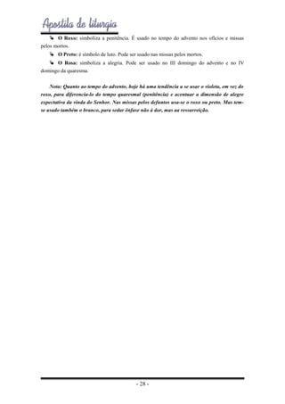  O Roxo: simboliza a penitência. É usado no tempo do advento nos ofícios e missas
pelos mortos.
 O Preto: é símbolo de luto. Pode ser usado nas missas pelos mortos.
 O Rosa: simboliza a alegria. Pode ser usado no III domingo do advento e no IV
domingo da quaresma.
Nota: Quanto ao tempo do advento, hoje há uma tendência a se usar o violeta, em vez do
roxo, para diferencia-lo do tempo quaresmal (penitência) e acentuar a dimensão de alegre
expectativa da vinda do Senhor. Nas missas pelos defuntos usa-se o roxo ou preto. Mas temse usado também o branco, para sedar ênfase não à dor, mas aa ressurreição.

- 28 -

 
