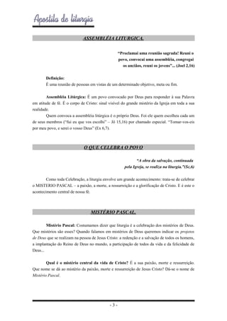 ASSEMBLÉIA LITURGICA.
“Proclamai uma reunião sagrada! Reuni o
povo, convocai uma assembléia, congregai
os anciãos, reuni os jovens”... (Joel 2,16)
Definição:
É uma reunião de pessoas em vistas de um determinado objetivo, meta ou fim.
Assembléia Litúrgica: É um povo convocado por Deus para responder à sua Palavra
em atitude de fé. É o corpo de Cristo: sinal visível do grande mistério da Igreja em toda a sua
realidade.
Quem convoca a assembléia litúrgica é o próprio Deus. Foi ele quem escolheu cada um
de seus membros (“fui eu que vos escolhi” – Jô 15,16) por chamado especial. “Tomar-vos-eis
por meu povo, e serei o vosso Deus” (Ex 6,7).

O QUE CELEBRA O POVO
“A obra da salvação, continuada
pela Igreja, se realiza na liturgia.”(Sc,6)
Como toda Celebração, a liturgia envolve um grande acontecimento: trata-se de celebrar
o MISTERIO PASCAL – a paixão, a morte, a ressurreição e a glorificação de Cristo. E é este o
acontecimento central de nossa fé.

MISTÉRIO PASCAL.
Mistério Pascal: Costumamos dizer que liturgia é a celebração dos mistérios de Deus.
Que mistérios são esses? Quando falamos em mistérios de Deus queremos indicar os projetos
de Deus que se realizam na pessoa de Jesus Cristo: a redenção e a salvação de todos os homens,
a implantação do Reino de Deus no mundo, a participação de todos da vida e da felicidade de
Deus...
Qual é o mistério central da vida de Cristo? É a sua paixão, morte e ressurreição.
Que nome se dá ao mistério da paixão, morte e ressurreição de Jesus Cristo? Dá-se o nome de
Mistério Pascal.

-3-

 