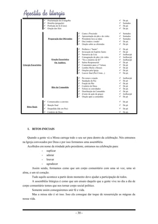 




Proclamação do Evangelho
Homilia (pregação)
Profissão de fé (Creio)
Oração dos fiéis






De pé.
Sentados
De pé.
De pé.

Preparação das Oferendas







Canto e Procissão
Apresentação do pão e do vinho
Presidente lava as mãos
Orai irmãos e irmãs!
Oração sobre as oferendas







Sentados
Sentados
Sentados
De pé.
De pé.

Oração Eucarística
Ou Anáfora.












Prefácio e “Santo”.
Invocação do Espírito Santo
Narrativa da Ceia
Consagração do pão e do vinho
“Eis o mistério da fé!”
Salmo Responsorial
Comentário para a 1ª leitura
Lembra Morte e Ressur.
Orações pela Igreja
Louvor final (Por Cristo...)












De pé
De pé
Joelhos/pé
Joelhos/pé
Joelhos/pé
De pé
De pé
De pé
De pé.
De pé.

Rito da Comunhão










Pai nosso e oração
Saudação da Paz
Fração do Pão
Cordeiro de Deus.
Felizes os convidados
Distribuição da Comunhão
(Canto de ação de graça)
Oração após a comunhão










Joelhos/pé
De pé
De pé
De pé
De pé.
De pé.
Joelhos/pé
De pé

Liturgia Eucarística

 Comunicados e convites

 De pé

 Despedida (Ide em Paz)

 De pé

 Cordeiro de Deus.

Ritos finais

 De pé

 Benção final

 De pé.

1. RITOS INICIAIS
Quando a gente vá a Missa carrega todo o seu ser para dentro da celebração. Nós entramos
na Igreja convocados por Deus e por isso formamos uma assembléia.
Acolhidos em nome da trindade pelo presidente, entramos na celebração para:
- suplicar
- adorar
- louvar
- agradecer
Assim sendo, formamos como que um corpo comunitário com uma só voz, uma só
alma, e um só coração.
Tudo aquilo acontece a partir deste momento deve ajudar a participação de todos.
A assembléia litúrgica é como que um ensaio daquilo que a gente vive no dia a dia de
corpo comunitário temos que nos tornar corpo social político.
Somente assim conseguiremos unir fé e vida.
Mas a missa não é só isso. Isso ela consegue dar toque de ressurreição as mágoas da
nossa vida.

- 30 -

 