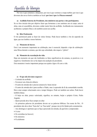 Por isso é que cantamos e dançamos; por isso é que vestimos a roupa melhor; por isso é que
devemos dar um ar festivo também ao local: por isso é que é a Páscoa semanal!
a) Acolhida fraterna do Presidente, dos ministros nas portas e dos participantes.
Se os ritos iniciais têm por objetivo fazer que formemos e nos sentimos um só corpo, uma só
alma, uma só assembléia, devemos cuidar muito bem da acolhida. Acolhendo-nos mutuamente
acolhemos o próprio Deus e ele também assim nos acolhe.
b) Rito Penitencial.
O rito penitencial pode se fazer de várias formas. Pode haver também o rito de aspersão da
água, que nos lembra o nosso batismo.
c) Momento de louvor.
Este é um momento importante na celebração, mas é essencial, depende o tipo de celebração:
uma Missa durante a semana, que não seja solenidade, não requer a “glória”.
d) Momento da recordação da vida.
Haja um momento em que são lembrados os fatos significativos da semana, os positivos e os
negativos. Geralmente isto se faz depois da saudação do presidente.
Este momento é muito importante porque nos ajuda a ligar a fé com a vida.

e) O que não devemos esquecer:
- A atitude da acolhida
- Favorecer um clima de silêncio
- O canto de entrada não é preciso anuncia-lo: basta iniciar
- O canto de entrada não é para acolher o Padre, mas é expressão da fé da comunidade reunida.
Deve estar sempre relacionado com o tempo litúrgico. Pode ser também um salmo. Pode haver
também dança.
- O beijo no altar, pouco valorizado, significa, no entanto, beijar o próprio Cristo, Pedra
Angular.
- Quem preside deve ficar sempre no altar
- As primeiras palavras do presidente devem ser as palavras bíblicas: Em nome do Pai... O
presidente não deve dizer “bom dia” ou “boa tarde”, porque isto já foi falado pelo comentarista.
- Aos domingos é oportuno que se faça a procissão de entrada, da qual deve compreender.
Ψ A cruz
Ψ Os coroinhas (se houver)
Ψ Os ministros
Ψ O celebrante

- 31 -

 