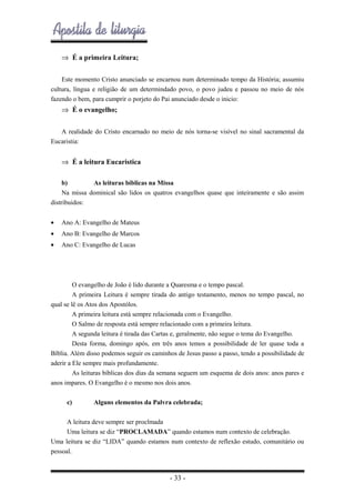 ⇒ É a primeira Leitura;
Este momento Cristo anunciado se encarnou num determinado tempo da História; assumiu
cultura, língua e religião de um determindado povo, o povo judeu e passou no meio de nós
fazendo o bem, para cumprir o porjeto do Pai anunciado desde o inicio:

⇒ É o evangelho;
A realidade do Cristo encarnado no meio de nós torna-se visível no sinal sacramental da
Eucaristia:

⇒ É a leitura Eucaristica
b)
As leituras bíblicas na Missa
Na missa dominical são lidos os quatros evangelhos quase que inteiramente e são assim
distribuidos:
•

Ano A: Evangelho de Mateus

•

Ano B: Evangelho de Marcos

•

Ano C: Evangelho de Lucas

O evangelho de João é lido durante a Quaresma e o tempo pascal.
A primeira Leitura é sempre tirada do antigo testamento, menos no tempo pascal, no
qual se lê os Atos dos Apostólos.
A primeira leitura está sempre relacionada com o Evangelho.
O Salmo de resposta está sempre relacionado com a primeira leitura.
A segunda leitura é tirada das Cartas e, geralmente, não segue o tema do Evangelho.
Desta forma, domingo após, em três anos temos a possibilidade de ler quase toda a
Bíblia. Além disso podemos seguir os caminhos de Jesus passo a passo, tendo a possibilidade de
aderir a Ele sempre mais profundamente.
As leituras bíblicas dos dias da semana seguem um esquema de dois anos: anos pares e
anos impares. O Evangelho é o mesmo nos dois anos.
c)

Alguns elementos da Palvra celebrada;

A leitura deve sempre ser proclmada
Uma leitura se diz “PROCLAMADA” quando estamos num contexto de celebração.
Uma leitura se diz “LIDA” quando estamos num contexto de reflexão estudo, comunitário ou
pessoal.

- 33 -

 