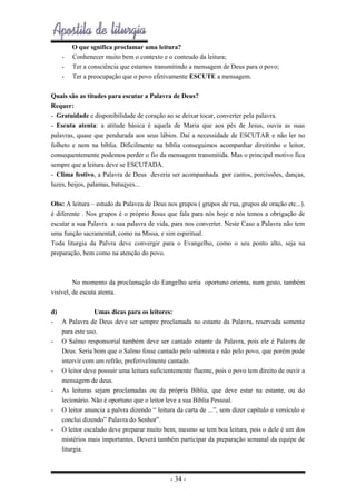 -

O que sgnifica proclamar uma leitura?
Conhenecer muito bem o contexto e o conteudo da leitura;
Ter a consciência que estamos transmitindo a mensagem de Deus para o povo;
Ter a preocupação que o povo efetivamente ESCUTE a mensagem.

Quais são as titudes para escutar a Palavra de Deus?
Requer:
- Gratuidade e disponibilidade de coração ao se deixar tocar, converter pela palavra.
- Escuta atenta: a atitude básica é aquela de Maria que aos pés de Jesus, ouvia as suas
palavras, quase que pendurada aos seus lábios. Daí a necessidade de ESCUTAR e não ler no
folheto e nem na bíblia. Dificilmente na bíblia conseguimos acompanhar direitinho o leitor,
consequentemente podemos perder o fio da mensagem transmitida. Mas o principal motivo fica
sempre que a leitura deve se ESCUTADA.
- Clima festivo, a Palavra de Deus deveria ser acompanhada por cantos, porcissões, danças,
luzes, beijos, palamas, batuqyes...
Obs: A leitura – estudo da Palavea de Deus nos grupos ( grupos de rua, grupos de oração etc...).
é diferente . Nos grupos é o próprio Jesus que fala para nós hoje e nós temos a obrigação de
escutar a sua Palavra a sua palavra de vida, para nos converter. Neste Caso a Palavra não tem
uma função sacramental, como na Missa, e sim espiritual.
Toda liturgia da Palvra deve convergir para o Evangelho, como o seu ponto alto, seja na
preparação, bem como na atenção do povo.

No momento da proclamação do Eangelho seria oportuno orienta, num gesto, também
visível, de escuta atenta.
d)
Umas dicas para os leitores:
- A Palavra de Deus deve ser sempre proclamada no estante da Palavra, reservada somente
para este uso.
- O Salmo responsorial também deve ser cantado estante da Palavra, pois ele é Palavra de
Deus. Seria bom que o Salmo fosse cantado pelo salmista e não pelo povo, que porém pode
intervir com um refrão, preferivelmente cantado.
- O leitor deve possuir uma leitura suficientemente fluente, pois o povo tem direito de ouvir a
mensagem de deus.
- As leituras sejam proclamadas ou da própria Bíblia, que deve estar na estante, ou do
lecionário. Não é oportuno que o leitor leve a sua Bíblia Pessoal.
- O leitor anuncia a palvra dizendo “ leitura da carta de ...”, sem dizer capítulo e versículo e
conclui dizendo” Palavra do Senhor”.
- O leitor escalado deve preparar muito bem, mesmo se tem boa leitura, pois o dele é um dos
mistérios mais importantes. Deverá também participar da preparação semanal da equipe de
liturgia.

- 34 -

 