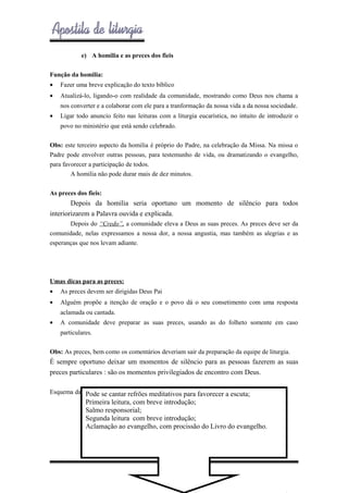 e) A homilia e as preces dos fieis
Função da homilia:
•

Fazer uma breve explicação do texto bíblico

•

Atualizá-lo, ligando-o com realidade da comunidade, mostrando como Deus nos chama a
nos converter e a colaborar com ele para a tranformação da nossa vida a da nossa sociedade.

•

Ligar todo anuncio feito nas leituras com a liturgia eucarística, no intuito de introduzir o
povo no ministério que está sendo celebrado.

Obs: este terceiro aspecto da homilia é próprio do Padre, na celebração da Missa. Na missa o
Padre pode envolver outras pessoas, para testemunho de vida, ou dramatizando o evangelho,
para favorecer a participação de todos.
A homilia não pode durar mais de dez minutos.
As preces dos fieis:

Depois da homilia seria oportuno um momento de silêncio para todos
interiorizarem a Palavra ouvida e explicada.
Depois do “Credo”, a comunidade eleva a Deus as suas preces. As preces deve ser da
comunidade, nelas expressamos a nossa dor, a nossa angustia, mas também as alegrias e as
esperanças que nos levam adiante.

Umas dicas para as preces:
•

As preces devem ser dirigidas Deus Pai

•

Alguém propõe a itenção de oração e o povo dá o seu consetimento com uma resposta
aclamada ou cantada.

•

A comunidade deve preparar as suas preces, usando as do folheto somente em caso
particulares.

Obs: As preces, bem como os comentários deveriam sair da preparação da equipe de liturgia.

É sempre oportuno deixar um momentos de silêncio para as pessoas fazerem as suas
preces particulares : são os momentos privilegiados de encontro com Deus.
Esquema da liturgiase cantar refrões meditativos para favorecer a escuta;
Pode da Palavra

Primeira leitura, com breve introdução;
Salmo responsorial;
Segunda leitura com breve introdução;
Aclamação ao evangelho, com procissão do Livro do evangelho.

- 35 -

 