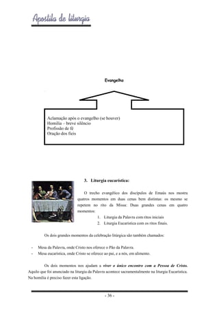 Evangelho

Aclamação após o evangelho (se houver)
Homilia – breve silêncio
Profissão de fé
Oração dos fieis

3. Liturgia eucarística:
O trecho evangélico dos discípulos de Emaús nos mostra
quatros momentos em duas cenas bem distintas: os mesmo se
repetem no rito da Missa: Duas grandes cenas em quatro
momentos:
1. Liturgia da Palavra com ritos iniciais
2. Liturgia Eucarística com os ritos finais.
Os dois grandes momentos da celebração litúrgica são também chamados:
-

Mesa da Palavra, onde Cristo nos oferece o Pão da Palavra.
Mesa eucarística, onde Cristo se oferece ao pai, e a nós, em alimento.

Os dois momentos nos ajudam a viver o único encontro com a Pessoa de Cristo.
Aquilo que foi anunciado na liturgia da Palavra acontece sacramentalmente na liturgia Eucarística.
Na homilia é preciso fazer esta ligação.

- 36 -

 
