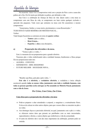 Na eucaristia Jesus vive o compromisso total com o projeto do Pais e com a causa dos
pobres até o fim. Ele foi morto por defender os pobres, por defender a vida.
Sua Ceia é a celebração da Aliança de Deus da vida. Quem senta a esta mesa se
compromete com este Deus da vida, se compromete em lutar contra qualquer exclusão e
opressão dos pequenos. Toda vezes que sentamos na mesa com Ele assumimos o mesmo
compromisso:
“Anunciamos, Senhor, a vossa morte, proclamamos a vossa Ressurreição..”
TUDO ISTO É FAZER MEMÓRIA DO MISTÉIO PASCAL...
Verbos:
Toda liturgia Eucarística se estrutura em torno de quatro verbos:
- Tomou o pão e o cálice...
- Deus Graças...
- O partiu e a deu a seus discípulos...

a)

Preparação das oferendas e da mesa.

“Tomou o pão e o vinho...”.
Este é o momento de nos prepararmos para o grande ofertório.
Trazemos pão e vinho simbolizando toda a realidade humana, bendizemos a Deus porque
Ele nos proporcionou tudo isto:
- ALEGRIA – CONVIVIO
- SOFRIMENTO – DOR- DESESPERO
- FUTURO MELHOR – SOCIEDADE NOVA...

“Bendito seja Deus, pelo pão e pelo vinho...”.
Este não é o ofertório, o verdadeiro ofertório, a verdadeira e única oblação
acontecerá quando todas as nossas vidas, juntamente com toda a realidade humana, com
todas as pessoas queridas serão entregue ao Pai assumido no Mistério Pascal, juntamente
com a vida de Jesus:

Por Cristo, Com Cristo, Em Cristo.
Umas dicas para a preparação das oferendas e da mesa
⇒ Pode-se preparar o altar estendendo o corporal, o sanguíneo e, eventualmente flores.
Evite-se de colocar no altar outros objetos, para que o nosso olhar se concentre no pão e
no vinho.
⇒ Aos domingos faça-se a procissão ofertorial, na qual, juntamente com o pão e o vinho,
se oferecem outros dons que possam ser partilhados com os mais necessitados,
especialmente o dízimo, e outros objetos que simbolizem a vida da comunidade.
⇒ O canto do ofertório não é um dos mais importantes da celebração, portanto pode ser
omitido.

- 37 -

 