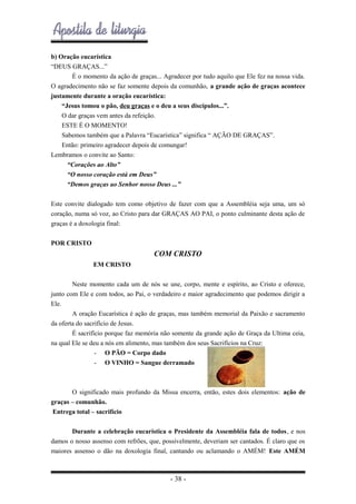 b) Oração eucarística
“DEUS GRAÇAS...”
É o momento da ação de graças... Agradecer por tudo aquilo que Ele fez na nossa vida.
O agradecimento não se faz somente depois da comunhão, a grande ação de graças acontece
justamente durante a oração eucarística:
“Jesus tomou o pão, deu graças e o deu a seus discípulos...”.
O dar graças vem antes da refeição.
ESTE É O MOMENTO!
Sabemos também que a Palavra “Eucarística” significa “ AÇÃO DE GRAÇAS”.
Então: primeiro agradecer depois de comungar!
Lembramos o convite ao Santo:
“Corações ao Alto”
“O nosso coração está em Deus”
“Demos graças ao Senhor nosso Deus ...”
Este convite dialogado tem como objetivo de fazer com que a Assembléia seja uma, um só
coração, numa só voz, ao Cristo para dar GRAÇAS AO PAI, o ponto culminante desta ação de
graças é a doxologia final:
POR CRISTO

COM CRISTO
EM CRISTO
Neste momento cada um de nós se une, corpo, mente e espírito, ao Cristo e oferece,
junto com Ele e com todos, ao Pai, o verdadeiro e maior agradecimento que podemos dirigir a
Ele.
A oração Eucarística é ação de graças, mas também memorial da Paixão e sacramento
da oferta do sacrifício de Jesus.
É sacrifício porque faz memória não somente da grande ação de Graça da Ultima ceia,
na qual Ele se deu a nós em alimento, mas também dos seus Sacrifícios na Cruz:
- O PÃO = Corpo dado
- O VINHO = Sangue derramado

O significado mais profundo da Missa encerra, então, estes dois elementos: ação de
graças – comunhão.
Entrega total – sacrifício
Durante a celebração eucarística o Presidente da Assembléia fala de todos, e nos
damos o nosso assenso com refrões, que, possivelmente, deveriam ser cantados. É claro que os
maiores assenso o dão na doxologia final, cantando ou aclamando o AMÉM! Este AMÉM

- 38 -

 