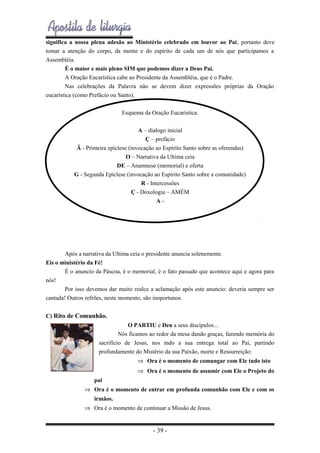 significa a nossa plena adesão ao Ministério celebrado em louvor ao Pai, portanto deve
tomar a atenção do corpo, da mente e do espírito de cada um de nós que participamos a
Assembléia.
É o maior e mais pleno SIM que podemos dizer a Deus Pai.
A Oração Eucarística cabe ao Presidente da Assembléia, que é o Padre.
Nas celebrações da Palavra não se devem dizer expressões próprias da Oração
eucarística (como Prefácio ou Santo).
Esquema da Oração Eucarística.
A – dialogo inicial
Ç – prefácio
Ã - Primeira epíclese (invocação ao Espírito Santo sobre as oferendas)
O – Narrativa da Ultima ceia
DE – Anamnese (memorial) e oferta
G - Segunda Epíclese (invocação ao Espírito Santo sobre a comunidade)
R - Intercessões
Ç - Doxologia – AMÉM
A-

Após a narrativa da Ultima ceia o presidente anuncia solenemente.
Eis o ministério da Fé!
É o anuncio da Páscoa, é o memorial, é o fato passado que acontece aqui e agora para
nós!
Por isso devemos dar muito realce a aclamação após este anuncio: deveria sempre ser
cantada! Outros refrões, neste momento, são inoportunos.
C) Rito de Comunhão.
O PARTIU e Deu a seus discípulos...
Nós ficamos ao redor da mesa dando graças, fazendo memória do
sacrifício de Jesus, nos indo a sua entrega total ao Pai, partindo
profundamente do Mistério da sua Paixão, morte e Ressurreição:
⇒ Ora é o momento de comungar com Ele tudo isto
⇒ Ora é o momento de assumir com Ele o Projeto do
pai
⇒ Ora é o momento de entrar em profunda comunhão com Ele e com os
irmãos.
⇒ Ora é o momento de continuar a Missão de Jesus.

- 39 -

 