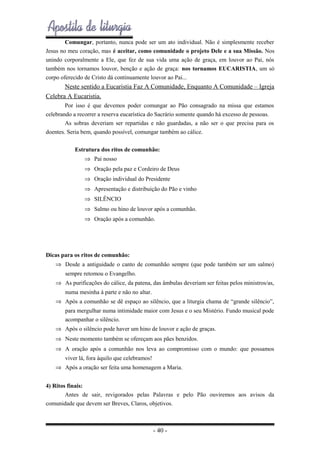 Comungar, portanto, nunca pode ser um ato individual. Não é simplesmente receber
Jesus no meu coração, mas é aceitar, como comunidade o projeto Dele e a sua Missão. Nos
unindo corporalmente a Ele, que fez de sua vida uma ação de graça, em louvor ao Pai, nós
também nos tornamos louvor, benção e ação de graça: nos tornamos EUCARISTIA, um só
corpo oferecido de Cristo dá continuamente louvor ao Pai...

Neste sentido a Eucaristia Faz A Comunidade, Enquanto A Comunidade – Igreja
Celebra A Eucaristia.
Por isso é que devemos poder comungar ao Pão consagrado na missa que estamos
celebrando a recorrer a reserva eucarística do Sacrário somente quando há excesso de pessoas.
As sobras deveriam ser repartidas e não guardadas, a não ser o que precisa para os
doentes. Seria bem, quando possível, comungar também ao cálice.
Estrutura dos ritos de comunhão:
⇒ Pai nosso
⇒ Oração pela paz e Cordeiro de Deus
⇒ Oração individual do Presidente
⇒ Apresentação e distribuição do Pão e vinho
⇒ SILÊNCIO
⇒ Salmo ou hino de louvor após a comunhão.
⇒ Oração após a comunhão.

Dicas para os ritos de comunhão:
⇒ Desde a antiguidade o canto de comunhão sempre (que pode também ser um salmo)
sempre retomou o Evangelho.
⇒ As purificações do cálice, da patena, das âmbulas deveriam ser feitas pelos ministros/as,
numa mesinha à parte e não no altar.
⇒ Após a comunhão se dê espaço ao silêncio, que a liturgia chama de “grande silêncio”,
para mergulhar numa intimidade maior com Jesus e o seu Mistério. Fundo musical pode
acompanhar o silêncio.
⇒ Após o silêncio pode haver um hino de louvor e ação de graças.
⇒ Neste momento também se ofereçam aos pães benzidos.
⇒ A oração após a comunhão nos leva ao compromisso com o mundo: que possamos
viver lá, fora àquilo que celebramos!
⇒ Após a oração ser feita uma homenagem a Maria.
4) Ritos finais:
Antes de sair, revigorados pelas Palavras e pelo Pão ouviremos aos avisos da
comunidade que devem ser Breves, Claros, objetivos.

- 40 -

 