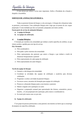 É bom deixar por ultimo o aviso mais importante. Enfim o Presidente da a benção e
despede a Assembléia.

SERVIÇO DE ANIMAÇÃO LITURGICA.
Todas as pastorais brotam da liturgia e a ela convergem. A liturgia deve dinamizar todas
as pastorais e movimentos. Uma celebração litúrgica não é algo que cai pronto do céu: requer
preparação. É uma realidade que deve ser pensada e preparada com muito carinho.
Fazem parte do serviço de animação litúrgica:
a) A equipe de liturgia
b) As equipes de celebração.

a)

A equipe litúrgica:

É formada por membros da comunidade que tenham a tarefa específica de celebrar, ou que
sintam carinho e aptidão para este tipo de serviço.
Ela é formada:
⇒ Pelo coordenador/a
⇒ Pelo padre e pelos ministros da comunidade
⇒ Pelos representantes das pastorais que amem a liturgia e que tenham a tarefa de
dinamizar liturgicamente a pastoral
⇒ Pelos representantes de cada equipe de celebração
⇒ Pelos representantes do canto litúrgico.

Tarefa da equipe de liturgia:
⇒ Garantir a vida litúrgica da comunidade
⇒ Coordenar as atividades das equipes de celebração e escalá-las para diversas
celebrações
⇒ Programar e avaliar a atividade da pastoral litúrgica
⇒ Favorecer cursos, encontros de formação para equipes de celebração.
⇒ Promover a dimensão litúrgica junto a movimentos e pastorais
⇒ Manter a ligação com a paróquia e ou setor.
⇒ Organizar a preparação semanal para apresentação das leituras, comentários, preces,
homilia... (A esta preparação deve participar, pelos menos o coordenador/a).
⇒ Se reunir pelo menos uma vez por mês.
b) Equipe de celebração:
É um grupo de pessoas pertencentes a uma pastoral, movimentos ou bairro que se encarrega
de preparar em específica celebração.

- 41 -

 