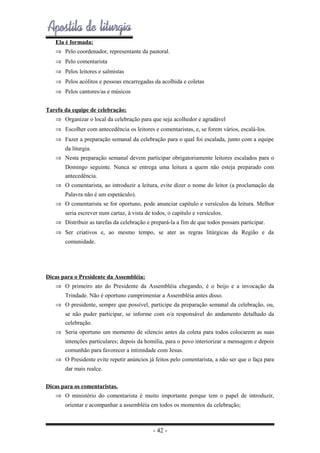 Ela é formada:
⇒ Pelo coordenador, representante da pastoral.
⇒ Pelo comentarista
⇒ Pelos leitores e salmistas
⇒ Pelos acólitos e pessoas encarregadas da acolhida e coletas
⇒ Pelos cantores/as e músicos
Tarefa da equipe de celebração:
⇒ Organizar o local da celebração para que seja acolhedor e agradável
⇒ Escolher com antecedência os leitores e comentaristas, e, se forem vários, escalá-los.
⇒ Fazer a preparação semanal da celebração para o qual foi escalada, junto com a equipe
da liturgia.
⇒ Nesta preparação semanal devem participar obrigatoriamente leitores escalados para o
Domingo seguinte. Nunca se entrega uma leitura a quem não esteja preparado com
antecedência.
⇒ O comentarista, ao introduzir a leitura, evite dizer o nome do leitor (a proclamação da
Palavra não é um espetáculo).
⇒ O comentarista se for oportuno, pode anunciar capítulo e versículos da leitura. Melhor
seria escrever num cartaz, à vista de todos, o capítulo e versículos.
⇒ Distribuir as tarefas da celebração e prepará-la a fim de que todos possam participar.
⇒ Ser criativos e, ao mesmo tempo, se ater as regras litúrgicas da Região e da
comunidade.

Dicas para o Presidente da Assembléia:
⇒ O primeiro ato do Presidente da Assembléia chegando, é o beijo e a invocação da
Trindade. Não é oportuno cumprimentar a Assembléia antes disso.
⇒ O presidente, sempre que possível, participe da preparação semanal da celebração, ou,
se não puder participar, se informe com o/a responsável do andamento detalhado da
celebração.
⇒ Seria oportuno um momento de silencio antes da coleta para todos colocarem as suas
intenções particulares; depois da homilia, para o povo interiorizar a mensagem e depois
comunhão para favorecer a intimidade com Jesus.
⇒ O Presidente evite repetir anúncios já feitos pelo comentarista, a não ser que o faça para
dar mais realce.
Dicas para os comentaristas.
⇒ O ministério do comentarista é muito importante porque tem o papel de introduzir,
orientar e acompanhar a assembléia em todos os momentos da celebração;

- 42 -

 