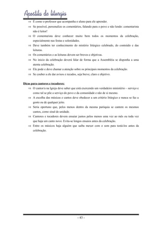 ⇒ É como o professor que acompanha o aluno para ele aprender.
⇒ Se possível, personalize os comentários, falando para o povo e não lendo: comentarista
não é leitor!
⇒ O comentarista deve conhecer muito bem todos os momentos da celebração,
especialmente nas festas e solenidades.
⇒ Deve também ter conhecimento do mistério litúrgico celebrado, do conteúdo e das
leituras.
⇒ Os comentários e as leituras devem ser breves e objetivas.
⇒ No inicio da celebração deverá falar de forma que a Assembléia se disponha a uma
atenta celebração.
⇒ Ele pode e deve chamar a atenção sobre os principais momentos da celebração.
⇒ Se couber a ele dar avisos e recados, seja breve, claro e objetivo.
Dicas para cantores e tocadores:
⇒ O cantor/a na Igreja deve saber que está exercendo um verdadeiro ministério – serviço e
como tal se põe a serviço do povo e da comunidade e não de si mesmo.
⇒ A escolha das músicas e cantos deve obedecer a um critério litúrgico e nunca se faz a
gosto ou de qualquer jeito.
⇒ Seria oportuno que, pelos menos dentro da mesma paróquia se cantem os mesmos
cantos, como sinal de unidade.
⇒ Cantores e tocadores devem ensaiar juntos pelos menos uma vez ao mês ou toda vez
que haja um canto novo. Evita-se longos ensaios antes da celebração.
⇒ Entre os músicos haja alguém que saiba mexer com o som para testá-los antes da
celebração.

- 43 -

 