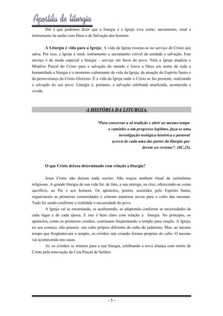 Daí é que podemos dizer que a liturgia é a Igreja viva como: sacramento, sinal e
instrumento de união com Deus e de Salvação dos homens.
A Liturgia é vida para a Igreja: A vida da Igreja resume-se no serviço de Cristo que
salva. Por isso, a Igreja é sinal, instrumento e sacramento visível de unidade e salvação. Este
serviço é de modo especial a liturgia – serviço em favor do povo. Nela a Igreja atualiza o
Mistério Pascal do Cristo para a salvação do mundo e louva a Deus em nome de toda a
humanidade.a liturgia é o momento culminante da vida da Igreja, da atuação do Espírito Santo e
da perseverança do Cristo Glorioso. É a vida da Igreja onde o Cristo se faz presente, realizando
a salvação do seu povo. Liturgia é, portanto, a salvação celebrada atualizada, acontecida e
vivida.

A HISTÓRIA DA LITURGIA.
“Para conservar a sã tradição e abrir ao mesmo tempo
o caminho a um progresso legítimo, faça-se uma
investigação teológica histórica e pastoral
acerca de cada uma das partes da liturgia que
devem ser revistas”. (SC,23).

O que Cristo deixou determinado com relação a liturgia?
Jesus Cristo não deixou nada escrito. Não traçou nenhum ritual de cerimônias
religiosas. A grande liturgia de sua vida foi, de fato, a sua entrega, na cruz, oferecendo-se como
sacrifício, ao Pai e aos homens. Os apóstolos, porém, assistidos pelo Espírito Santo,
organizaram as primeiras comunidades e criaram maneiras novas para o culto das mesmas.
Tudo foi sendo conforme a realidade e necessidade do povo.
A Igreja vai se encarnando, se aculturando, se adaptando conforme as necessidades de
cada lugar e de cada época. E isto é bem claro com relação a liturgia. No principio, os
apóstolos, como os primeiros cristãos, continuam freqüentando o templo para oração. A Igreja,
no seu começo, não possuía um culto próprio diferente do culto do judaísmo. Mas, ao mesmo
tempo que freqüentavam o templo, os cristãos iam criando formas próprias de culto. O mesmo
vai acontecendo nas casas.
Ai, os cristãos se reúnem para a sua liturgia, celebrando a nova aliança com morte de
Cristo pela renovação da Ceia Pascal do Senhor.

-5-

 