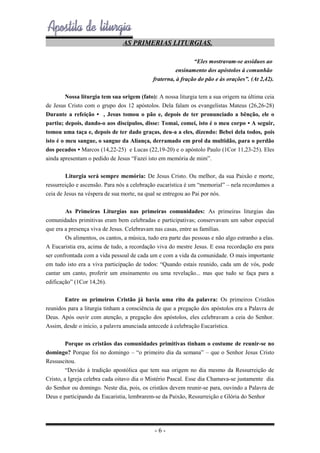 AS PRIMERIAS LITURGIAS.
“Eles mostravam-se assíduos ao
ensinamento dos apóstolos à comunhão
fraterna, à fração do pão e às orações”. (At 2,42).
Nossa liturgia tem sua origem (fato): A nossa liturgia tem a sua origem na última ceia
de Jesus Cristo com o grupo dos 12 apóstolos. Dela falam os evangelistas Mateus (26,26-28)
Durante a refeição • , Jesus tomou o pão e, depois de ter pronunciado a bênção, ele o
partiu; depois, dando-o aos discípulos, disse: Tomai, comei, isto é o meu corpo • A seguir,
tomou uma taça e, depois de ter dado graças, deu-a a eles, dizendo: Bebei dela todos, pois
isto é o meu sangue, o sangue da Aliança, derramado em prol da multidão, para o perdão
dos pecados • Marcos (14,22-25) e Lucas (22,19-20) e o apóstolo Paulo (1Cor 11,23-25). Eles
ainda apresentam o pedido de Jesus “Fazei isto em memória de mim”.
Liturgia será sempre memória: De Jesus Cristo. Ou melhor, da sua Paixão e morte,
ressurreição e ascensão. Para nós a celebração eucarística é um “memorial” – nela recordamos a
ceia de Jesus na véspera de sua morte, na qual se entregou ao Pai por nós.
As Primeiras Liturgias nas primeiras comunidades: As primeiras liturgias das
comunidades primitivas eram bem celebradas e participativas; conservavam um sabor especial
que era a presença viva de Jesus. Celebravam nas casas, entre as famílias.
Os alimentos, os cantos, a música, tudo era parte das pessoas e não algo estranho a elas.
A Eucaristia era, acima de tudo, a recordação viva do mestre Jesus. E essa recordação era para
ser confrontada com a vida pessoal de cada um e com a vida da comunidade. O mais importante
em tudo isto era a viva participação de todos: “Quando estais reunido, cada um de vós, pode
cantar um canto, proferir um ensinamento ou uma revelação... mas que tudo se faça para a
edificação” (1Cor 14,26).
Entre os primeiros Cristão já havia uma rito da palavra: Os primeiros Cristãos
reunidos para a liturgia tinham a consciência de que a pregação dos apóstolos era a Palavra de
Deus. Após ouvir com atenção, a pregação dos apóstolos, eles celebravam a ceia do Senhor.
Assim, desde o inicio, a palavra anunciada antecede à celebração Eucarística.
Porque os cristãos das comunidades primitivas tinham o costume de reunir-se no
domingo? Porque foi no domingo – “o primeiro dia da semana” – que o Senhor Jesus Cristo
Ressuscitou.
“Devido à tradição apostólica que tem sua origem no dia mesmo da Ressurreição de
Cristo, a Igreja celebra cada oitavo dia o Mistério Pascal. Esse dia Chamava-se justamente dia
do Senhor ou domingo. Neste dia, pois, os cristãos devem reunir-se para, ouvindo a Palavra de
Deus e participando da Eucaristia, lembrarem-se da Paixão, Ressurreição e Glória do Senhor

-6-

 