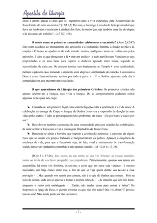 Jesus e darem graças a Deus que os regenerou para a viva esperança, pela Ressurreição de
Jesus Cristo de entre os mortos.” (1Pd 1,3).Por isso, o domingo é um dia de festa primordial que
deve ser lembrado e inculcado à piedade dos fieis, de modo que seja também uma dia de alegria
e de descanso do trabalho”. ( cf. SC, 106).
O modo como as primeiras comunidades celebravam a eucaristia? (Atos 2,42-47)
Eles eram assíduos ao ensinamento dos apóstolos e à comunhão fraterna, à fração do pão e às
orações • O temor se apoderava de todo mundo: muitos prodígios e sinais se realizavam pelos
apóstolos. Todos os que abraçaram a fé • estavam unidos • e tudo partilhavam. Vendiam as suas
propriedades e os seus bens para repartir o dinheiro apurado entre todos, segundo as
necessidades de cada um. De comum acordo, iam diariamente ao Templo • com assiduidade:
partiam o pão em casa, tomando o alimento com alegria e simplicidade de coração. Louvavam a
Deus e eram favoravelmente aceitos por todo o povo • . E o Senhor ajuntava cada dia à
comunidade os que encontravam a salvação.
O que aprendemos da Liturgia dos primeiros Cristãos: Os primeiros cristãos não
apenas celebravam a liturgia, mas vivia a liturgia. Do se comportamento podemos retirar
algumas lições para nós, hoje:
 Constata-se, em primeiro lugar, uma estreita ligação entre a celebração e a vida deles. A
celebração da entrega do Corpo e Sangue do Senhor Jesus era a expressão da doação de suas
vidas pelos outros. Todos se preocupavam pelos problemas de todos “Um por todos e todos por
um”.
 Descobre-se também a presença de uma comunidade ativa por ocasião das celebrações,
de onde se tirava força para viver a mensagem libertadora de Jesus Cristo.
 Denuncia-se ainda a barreira que impede a celebração autêntica: o egoísmo de alguns
ricos que se uniam em grupos fechados e marginalizavam os pobres. Aparece a exigência da
mudança de vida, para que a Eucaristia seja, de fato, sinal e instrumento de transformação
social, para criar verdadeira comunhão e não apenas reunião. (cf 1Cor 11,17-34).
(1Cor 11, 17-26). Isto posto, eu não tenho de que vos felicitar: as vossas reuniões,
muito ao invés de vos fazer progredir, vos prejudicam. Primeiramente, quando vos reunis em
assembléia, há entre vós divisões, dizem-me, e creio que em parte seja verdade: é mesmo
necessário que haja cisões entre vós, a fim de que se veja quem dentre vós resiste a essa
provação • . Mas quando vos reunis em comum, não é a ceia do Senhor que tomais. Pois na
hora de comer, cada um se apressa a tomar a própria refeição • , de maneira que um tem fome,
enquanto o outro está embriagado • . Então, não tendes casas para comer e beber? Ou
desprezais a Igreja de Deus, e quereis afrontar os que não têm nada? Que vos dizer? É preciso
louvar-vos? Não, neste ponto eu não vos louvo.

-7-

 