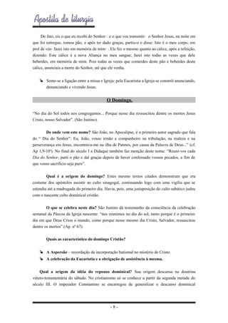 De fato, eis o que eu recebi do Senhor•, e o que vos transmiti•: o Senhor Jesus, na noite em
que foi entregue, tomou pão, e após ter dado graças, partiu-o e disse: Isto é o meu corpo, em
prol de vós•,fazei isto em memória de mim• . Ele fez o mesmo quanto ao cálice, após a refeição,
dizendo: Este cálice é a nova Aliança no meu sangue; fazei isto todas as vezes que dele
beberdes, em memória de mim. Pois todas as vezes que comerdes deste pão e beberdes deste
cálice, anunciais a morte do Senhor, até que ele venha.
 Sente-se a ligação entre a missa e Igreja: pela Eucaristia a Igreja se constrói anunciando,
denunciando e vivendo Jesus.

O Domingo.
“No dia do Sol todos nos congregamos... Porque nesse dia ressuscitou dentre os mortos Jesus
Cristo, nosso Salvador”. (São Justino).
De onde vem este nome? São João, no Apocalipse, é o primeiro autor sagrado que fala
do “ Dia do Senhor”: Eu, João, vosso irmão e companheiro na tribulação, na realeza e na
perseverança em Jesus, encontrava-me na ilha de Patmos, por causa da Palavra de Deus...” (cf.
Ap 1,9-10a). No final do século I a Didaqué também faz menção deste nome: “Reuni-vos cada
Dia do Senhor, parti o pão e daí graças depois de haver confessado vossos pecados, a fim de
que vosso sacrifício seja puro”.
Qual é a origem do domingo? Estes mesmo textos citados demonstram que era
costume dos apóstolos assistir ao culto sinagogal, continuando logo com uma vigília que se
estendia até a madrugada do primeiro dia. Havia, pois, uma justaposição do culto sabático judeu
com o nascente culto dominical cristão.
O que se celebra neste dia? São Justino dá testemunho da consciência da celebração
semanal da Páscoa da Igreja nascente: “nos reunimos no dia do sol, tanto porque é o primeiro
dia em que Deus Criou o mundo, como porque nesse mesmo dia Cristo, Salvador, ressuscitou
dentre os mortos”.(Ap. nº 67)
Quais as característica do domingo Cristão?
 A Aspersão – recordação da incorporação batismal no mistério de Cristo.
 A celebração da Eucaristia e a obrigação de assistência à mesma.
Qual a origem da idéia do repouso dominical? Sua origem descansa na doutrina
vétero-testamentária do sábado. No cristianismo só se conhece a partir da segunda metade do
século III. O imperador Constantino se encarregou de generalizar o descanso dominical

-8-

 