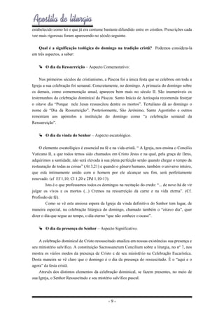 estabelecido como lei o que já era costume bastante difundido entre os cristãos. Prescrições cada
vez mais rigorosas foram aparecendo no século seguinte.
Qual é a significação teológica do domingo na tradição cristã? Podemos considera-la
em três aspectos, a saber:
 O dia da Ressurreição – Aspecto Comemorativo:
Nos primeiros séculos do cristianismo, a Páscoa foi a única festa que se celebrou em toda a
Igreja a sua celebração foi semanal. Concretamente, no domingo. A primazia do domingo sobre
os demais, como comemoração anual, apareceu bem mais no século II. São inumeráveis os
testemunhos da celebração dominical da Páscoa. Santo Inácio de Antioquia recomenda festejar
o oitavo dia “Porque nele Jesus ressuscitou dentre os mortos”. Tertuliano dá ao domingo o
nome de “Dia da Ressurreição”. Posteriormente, São Jerônimo, Santo Agostinho e outros
remontam aos apóstolos a instituição do domingo como “a celebração semanal da
Ressurreição”.
 O dia da vinda do Senhor – Aspecto escatológico.
O elemento escatológico é essencial na fé e na vida cristã. “ A Igreja, nos ensina o Concilio
Vaticano II, a que todos temos sido chamados em Cristo Jesus e na qual, pela graça de Deus,
adquirimos a santidade, não será elevada à sua plena perfeição senão quando chegar o tempo da
restauração de todas as coisas” (At 3,21) e quando o gênero humano, também o universo inteiro,
que está intimamente unido com o homem por ele alcançar seu fim, será perfeitamente
renovado. (cf Ef 1,10; Cl 1,20 e 2Pd 1,10-13).
Isto é o que professamos todos os domingos na recitação do credo: “... de novo há de vir
julgar os vivos e os mortos (...) Cremos na ressurreição da carne e na vida eterna”. (Cf.
Profissão de fé).
Como se vê esta ansiosa espera da Igreja da vinda definitiva do Senhor tem lugar, de
maneira especial, na celebração litúrgica do domingo, chamado também o “oitavo dia”, quer
dizer o dia que segue ao tempo, o dia eterno “que não conhece o ocaso”.
 O dia da presença do Senhor – Aspecto Significativo.
A celebração dominical de Cristo ressuscitado atualiza em nossas existências sua presença e
seu ministério salvífico. A constituição Sacrossanctum Concilium sobre a liturgia, no nº 7, nos
mostra os vários modos da presença de Cristo e de seu ministério na Celebração Eucarística.
Desta maneira se vê claro que o domingo é o dia da presença do ressuscitado. É o “aqui e o
agora” da festa cristã.
Através dos distintos elementos da celebração dominical, se fazem presentes, no meio de
sua Igreja, o Senhor Ressuscitado e seu mistério salvífico pascal.

-9-

 