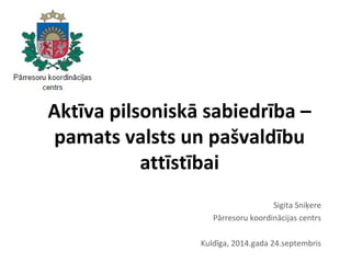 Aktīva pilsoniskā sabiedrība – 
pamats valsts un pašvaldību 
attīstībai 
Sigita Sniķere 
Pārresoru koordinācijas centrs 
Kuldīga, 2014.gada 24.septembris 
 